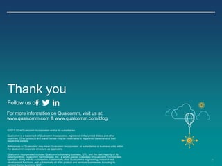 59
©2013-2014 Qualcomm Incorporated and/or its subsidiaries.
Qualcomm is a trademark of Qualcomm Incorporated, registered in the United States and other
countries. Other products and brand names may be trademarks or registered trademarks of their
respective owners.
References to “Qualcomm” may mean Qualcomm Incorporated, or subsidiaries or business units within
the Qualcomm corporate structure, as applicable.
Qualcomm Incorporated includes Qualcomm’s licensing business, QTL, and the vast majority of its
patent portfolio. Qualcomm Technologies, Inc., a wholly-owned subsidiary of Qualcomm Incorporated,
operates, along with its subsidiaries, substantially all of Qualcomm’s engineering, research and
development functions, and substantially all of its product and services businesses, including its
semiconductor business, QCT.
For more information on Qualcomm, visit us at:
www.qualcomm.com & www.qualcomm.com/blog
Thank you
Follow us on:
 