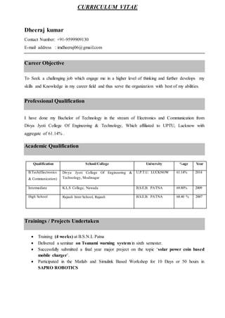 CURRICULUM VITAE
Dheeraj kumar
Contact Number: +91-9599909130
E-mail address : imdheeraj06@gmail.com
Career Objective
To Seek a challenging job which engage me in a higher level of thinking and further develops my
skills and Knowledge in my career field and thus serve the organization with best of my abilities.
Professional Qualification
I have done my Bachelor of Technology in the stream of Electronics and Communication from
Divya Jyoti College Of Engineering & Technology, Which affiliated to UPTU, Lucknow with
aggregate of 61.14% .
Academic Qualification
Qualification School/College University %age Year
B.Tech(Electronics
& Communication)
Divya Jyoti College Of Engineering &
Technology, Modinagar
U.P.T.U. LUCKNOW 61.14% 2014
Intermediate K.L.S College, Nawada B.S.E.B. PATNA 69.80% 2009
High School Rajauli Inter School, Rajauli B.S.E.B. PATNA 68.40 % 2007
Trainings / Projects Undertaken
 Training (4 weeks) at B.S.N.L Patna
 Delivered a seminar on Tsunami warning system in sixth semester.
 Successfully submitted a final year major project on the topic ‘solar power coin based
mobile charger’.
 Participated in the Matlab and Simulink Based Workshop for 10 Days or 50 hours in
SAPRO ROBOTICS
 