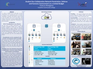 RESEARCH POSTER PRESENTATION DESIGN © 2015
www.PosterPresentations.com
It is safe to conclude that as time goes on more
vulnerabilities will be present and will be evolving.
In response to this exponential growth in our fields,
vulnerability researchers and forensic experts need
to have the ability scale to level of the threat. The
solution to this issue is to put in students hands the
scalability offered by using ESXi Virtualization for
lab environments.
Abstract
Lab Objectives
Xploit Network Topology
Lab Server Specifications
Challenges
Funding - We acquired funding for this club by
going through the Colleges surplus and accepting
donations made to Xploit Cybersecurity Club.
Sustainability – To do this Xploit Cybersecurity
Club was created and through this we recruit
members and they take an active role in the
implementation and the day to day running of the
lab.
Technical – Most members started off with zero
knowledge of the network setup at the lab but as we
continue these member evolve and gain essential
training within them selves and continue collaborate
with others at the club, thus embodying the student
run aspect of the club
Pictures of the Lab
These are pictures of the Instructors and Members that make our lab great
Acknowledgements
Special Thanks to Instructors Tobi West and Irving Lemus, The Xploit
Cybersecurity Club and the Coastline Community College ASG
ESXi Virtualization is cost effective
The first server of Xploit Cybersecurity club at
Coastline Community College was a small old
Gateway computer, it was a quad core computer
with 6gb of ram and 500gb of storage. As the club
evolved and received more funding, we went on to a
full ESXi dedicated server implementation, because
of the way virtualization works we can clone,
backup and delete any OS to the technical specs
desired.
Virtualization can be contained in the
practice environment and be portable.
We contained the ESXi virtual networks in two
subnets using Pfsense firewall, with this setup we
could have up to 8 or more people collaborating over
the lab host stations at the same time and any
additional guest can use their own personal
computers to access the environment through a web
browser.
Building your own network can provide
a collaborative Network Attack, Defense
and Forensics environment.
The importance of this method of collaboration is
that it allows us as Cyber security professionals to
really be creative with the payload creation and
implementation. The other major advantage of this
that the student of the college go through every step
of making a network from ground up. They learn the
secure and proper implementation of a network from
trial and errors before they enter a real work
environment. In a way this lab provides a way to
implement all the book learning into a real hands on
experience with guidance and support from the
dedicated faculty and its members.
Chatura Ahangama
Coastline Community College
Student Run Collaborative Network Penetration, Defense
and Forensics Environment on a Limited Budget
Dell PowerEdge 1900
2.33GHz
Quad-Core
Dell PowerEdge 1950
3.0ghz
Dual-Core
- 16 GB of RAM
- 500 GB Hard Drive
- Cost $ 300 - 400
-16 GB of RAM
-500 GB Hard Drive
- Cost $ 300 - 400
Essentials
Software Hardware
- VMWare ESXi
- Windows Server
- PfSense
- Linux Flavor’s
-8 x Desktop
Workstations
-Simple Router
-2 x 8 Switches Visit : xploitcyberclub.me
xploitccc@gmail.com
 