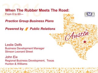#LMA16
When The Rubber Meets The Road:
From 0 to 60—
Practice Group Business Plans
Powered by Public Relations
John Eix
Regional Business Development, Texas
Hunton & Williams
Leslie Delfs
Business Development Manager
Stinson Leonard Street
 