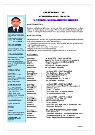 Page 1 of 3
CURRICULUM-VITAE
MOHAMMED ABDUL HAMEED
CAREER OBJECTIVE:
Seeking a Challenging Position where my skills and knowledge can be best
utilized and contributes to the successful Completion of the tasks assigned. I
want to be active part of a team that works dynamically towards the organization.
CAREER PROFILE:
Detail-oriented, efficient and organized professional with extensive experience
in accounting systems and office administration.
Possess strong analytical and problem solving skills, with the ability to make
well thought out decisions.
Excellent written and verbal communication skills.
Highly trustworthy, discreet and ethical.
Resourceful in the completion of projects, effective at multi-tasking.
EXPERIENCE:
Company : AL-HABTOOR LEIGHTON GROUP
Project Name : Jewel of the Creek Development (Package 8)
Client : Dubai International Real Estate (DIRE)
Valued : AED 1.45 Billion
Location : Dubai from July 2014 till Date.
Designation : Sr. Document Controller
Company : AL-HABTOOR LEIGHTON GROUP
Project Name : The Building by Daman to DIFC
Client Name : Daman Real Estate Capital
Valued : AED 6.93 millions
Location : Dubai from Feb 2013 to June 14.
Designation : Sr. Document Controller
Company : AL-HABTOOR LEIGHTON GROUP
Project Name : Al Bustan Complex Mixed-Use Development
Client Name : Al Hamid Group
Valued : AED 2.127 Billions
Location : Abu Dhbai from Oct 2009 to Jan 13.
Designation : Sr. Document Controller
Company : AL-HABTOOR LEIGHTON GROUP
Project Name : Zayed University HMR 828
Client Name : Mubadala Development
Valued : AED 3 Billions
Location : Abu Dhabi from Nov. 2008 to September. 2009.
Designation : Document Controller
Company : GRAPHIC INTERNATIONAL CENTRE LLC
Project Name : Qatar Petroleum
Client : Occidental Petroleum Corporation of Qatar (OXY)
Location : Doha-Qatar from May 2007 to Nov 2007.
Designation : Project Assistant & Documentation In charge
CONTACT INFORMATION:
Email:
mdhameedg@hotmail.com
Contact: +971 50 9650239
+971 55 8546786
CONTACT ADDRESS:
Al-Habtoor Leighton Group
PO Box 10869, DUBAI, UAE
PERMANENT ADDRESS:
Mohammed Abdul Hameed
H.No. 19-4-279/B/8/A,
Jahanuma, Nawab Sahab
Kunta. HYDERABAD-500053
Andhra Pradesh
INDIA
PERSONAL PROFILE:
Father’s Name:
Mohammed Abdul Gaffar
Gender: Male
Date of Birth: AUGUST 27, 1984
Nationality: INDIAN
Marital Status: Married
PASSPORT DETAILS:
Passport No.L3876919
Date of Issue: 30.07.2013
Expiry: 29.07.2023
Place of Issue: Dubai,
UNITED ARAB OF EMIRATES
Visa Status: Employment Visa
LANGUAGES KNOWN:
English, Hindi & Urdu
HOBBIES:
Travelling
Reading News papers, Music
Watching Movies & Cricket
EXPECTED SALARY:
Negotiable
 