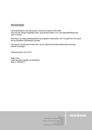 Onninen AS
Høgslundveien 49, N-2020 Skedsmokorset,
Norway
Postboks 117, N-2021 Skedsmokorset, Norway
Tel. +47 06 706
Fax. +47 64 83 00 45
Organisasjonsnummer NO 979 692 900 MVA
www.onninen.no
REFERANSE
Henning Røisland, har vært ansatt i Onninen AS siden 04.09.1989
Han har hatt mange forskjellige roller, og ansvarsområder, bl.a. som lagersjef/driftssjef de
siste 10 årene.
Henning er en meget pliktoppfyllende og engasjert medarbeider, som har gjort han til en godt
likt og respektert medarbeider og leder.
Henning tar utfordringer på strak arm, og har alltid kontinuerlige forbedringer med seg i
arbeids hverdagen.
Skedsmokorset 19.01.2017
Birger Torp
Leder tjenester logistikk og driftsstøtte
Mob.nr. 92834313
 