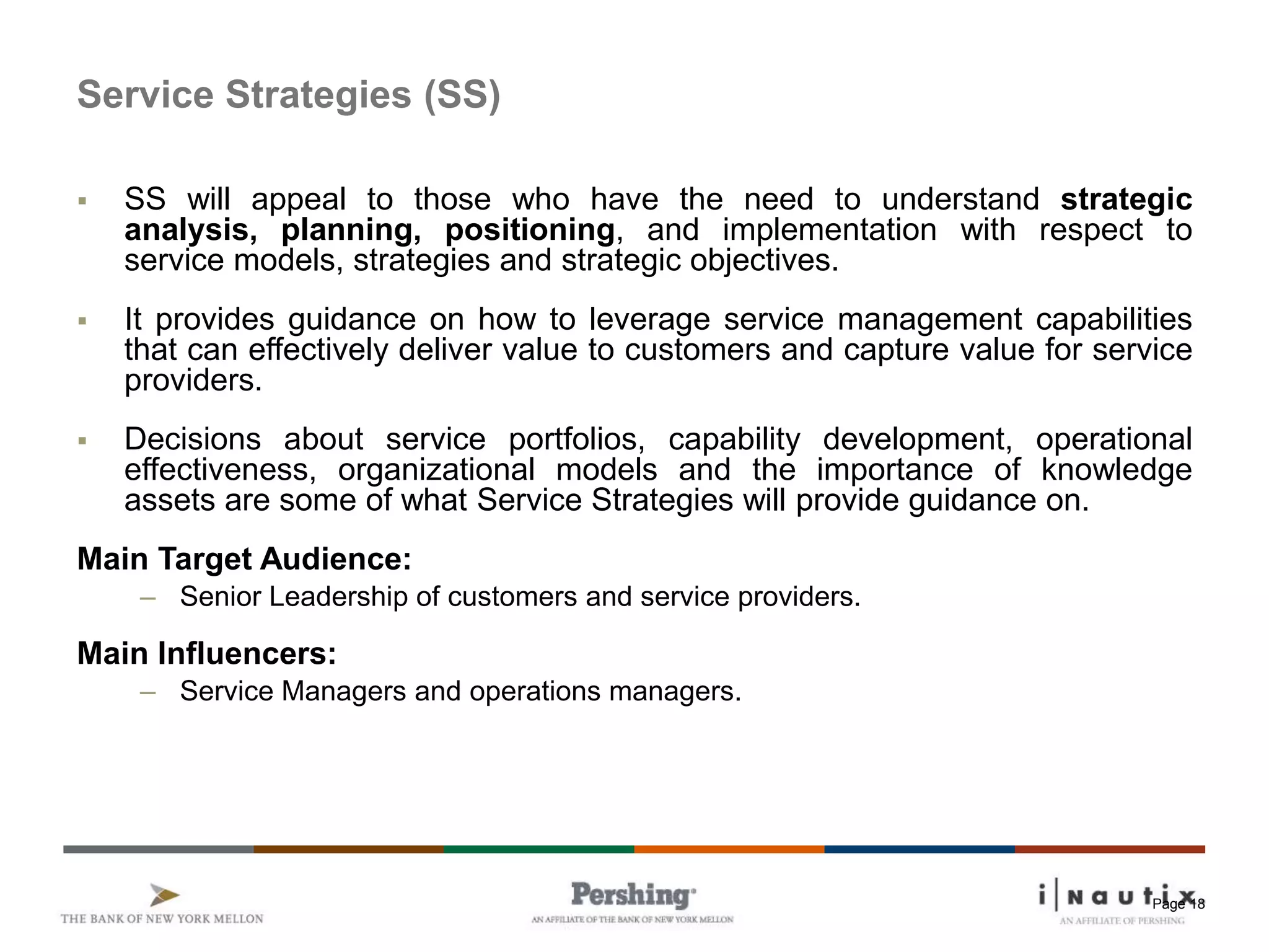 Page 18
Service Strategies (SS)
 SS will appeal to those who have the need to understand strategic
analysis, planning, positioning, and implementation with respect to
service models, strategies and strategic objectives.
 It provides guidance on how to leverage service management capabilities
that can effectively deliver value to customers and capture value for service
providers.
 Decisions about service portfolios, capability development, operational
effectiveness, organizational models and the importance of knowledge
assets are some of what Service Strategies will provide guidance on.
Main Target Audience:
– Senior Leadership of customers and service providers.
Main Influencers:
– Service Managers and operations managers.
 