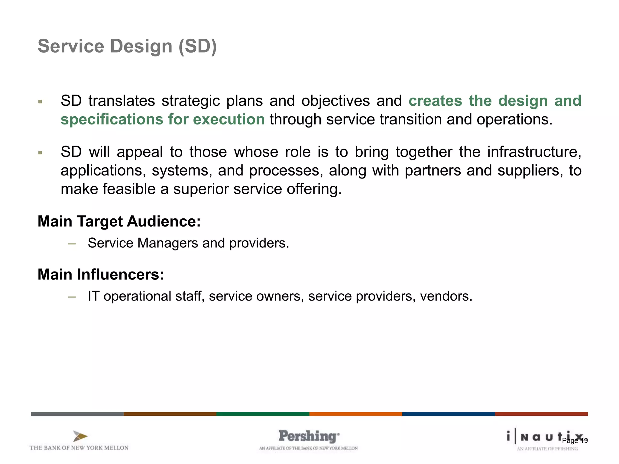 Page 19
Service Design (SD)
 SD translates strategic plans and objectives and creates the design and
specifications for execution through service transition and operations.
 SD will appeal to those whose role is to bring together the infrastructure,
applications, systems, and processes, along with partners and suppliers, to
make feasible a superior service offering.
Main Target Audience:
– Service Managers and providers.
Main Influencers:
– IT operational staff, service owners, service providers, vendors.
 