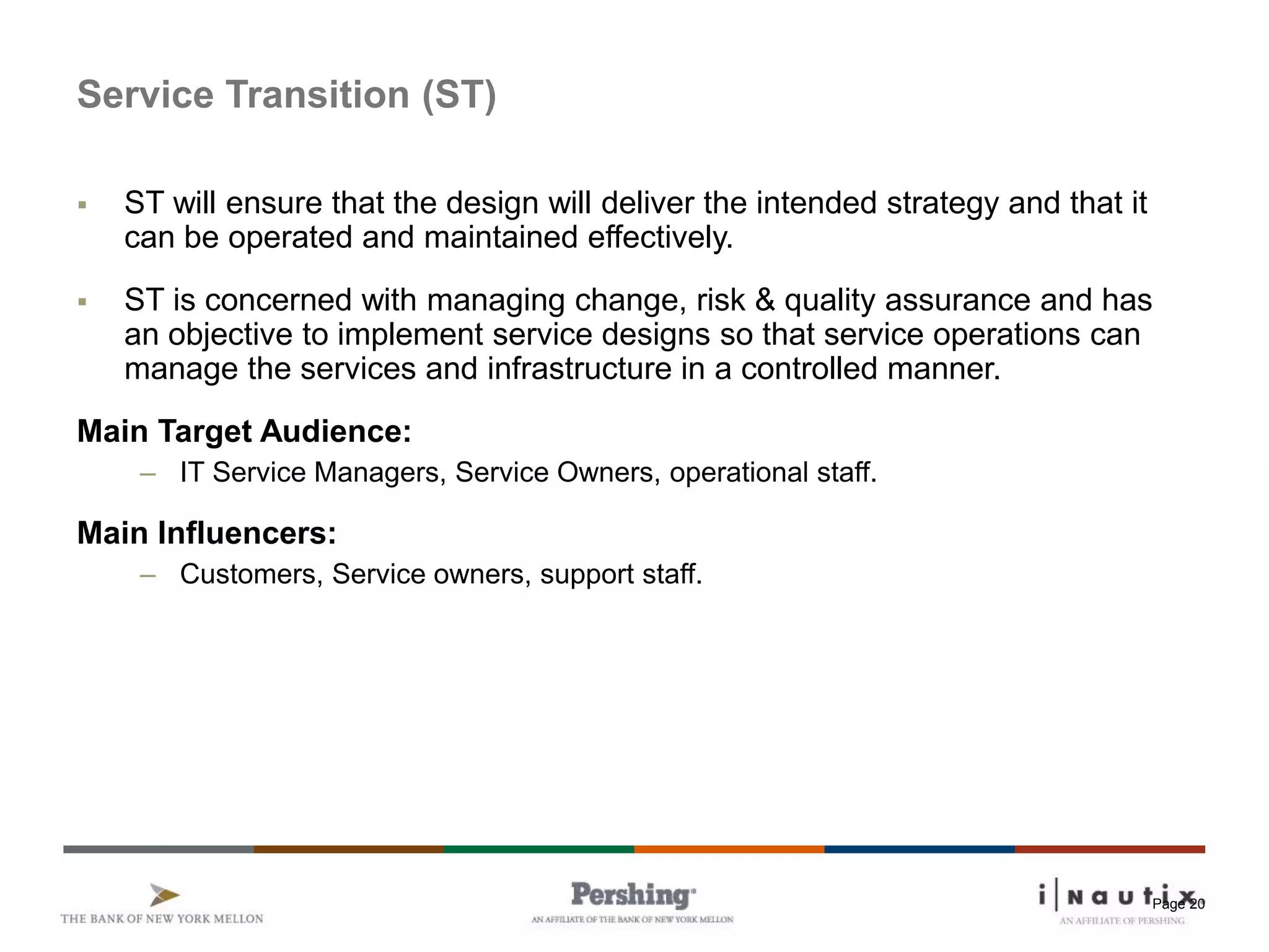 Page 20
Service Transition (ST)
 ST will ensure that the design will deliver the intended strategy and that it
can be operated and maintained effectively.
 ST is concerned with managing change, risk & quality assurance and has
an objective to implement service designs so that service operations can
manage the services and infrastructure in a controlled manner.
Main Target Audience:
– IT Service Managers, Service Owners, operational staff.
Main Influencers:
– Customers, Service owners, support staff.
 