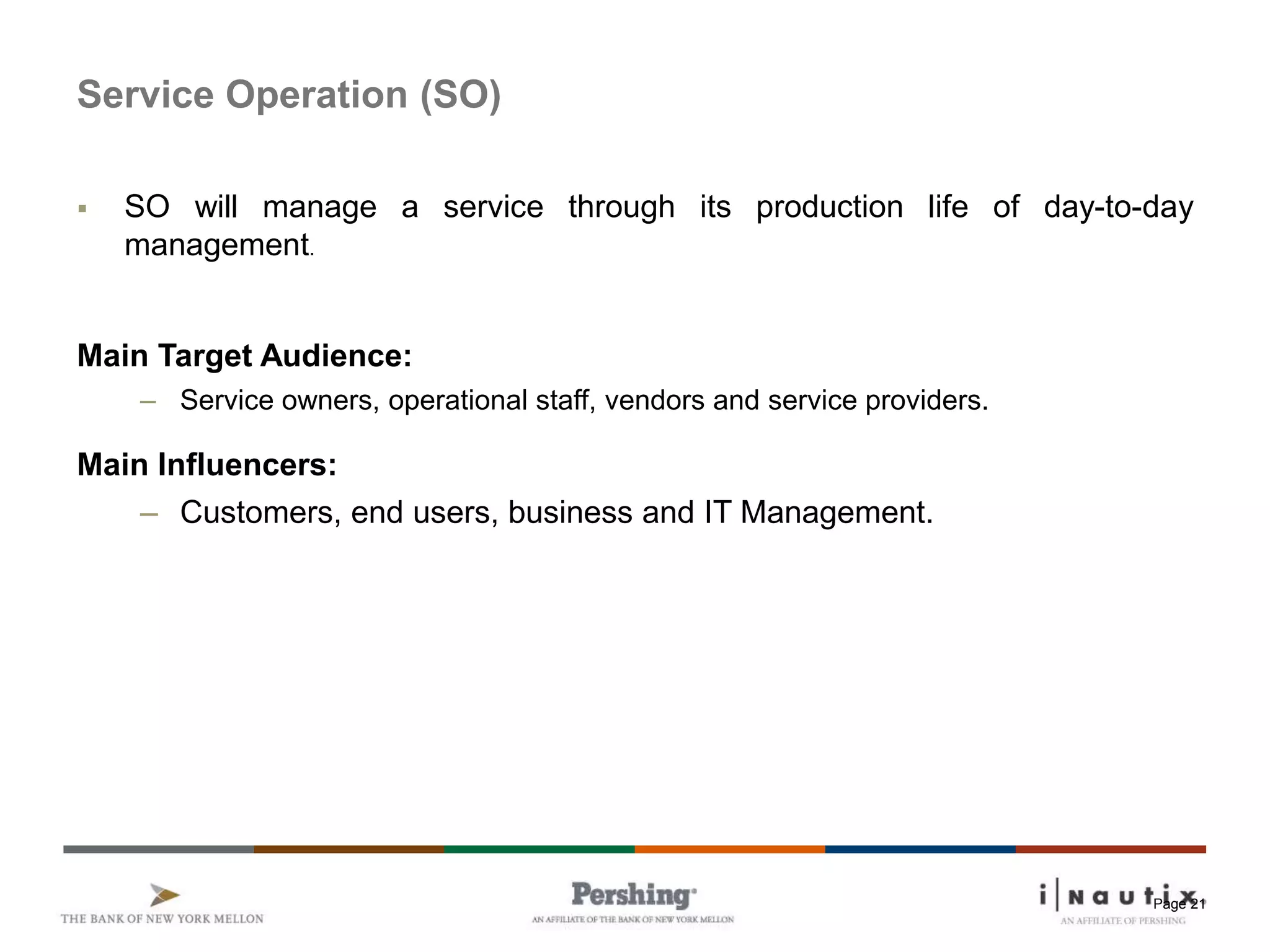 Page 21
Service Operation (SO)
 SO will manage a service through its production life of day-to-day
management.
Main Target Audience:
– Service owners, operational staff, vendors and service providers.
Main Influencers:
– Customers, end users, business and IT Management.
 