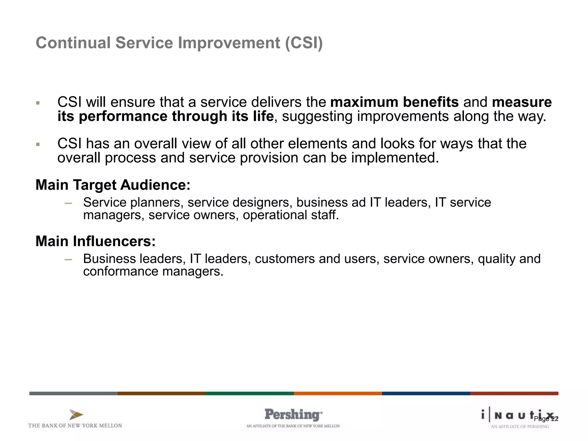 Page 22
Continual Service Improvement (CSI)
 CSI will ensure that a service delivers the maximum benefits and measure
its performance through its life, suggesting improvements along the way.
 CSI has an overall view of all other elements and looks for ways that the
overall process and service provision can be implemented.
Main Target Audience:
– Service planners, service designers, business ad IT leaders, IT service
managers, service owners, operational staff.
Main Influencers:
– Business leaders, IT leaders, customers and users, service owners, quality and
conformance managers.
 