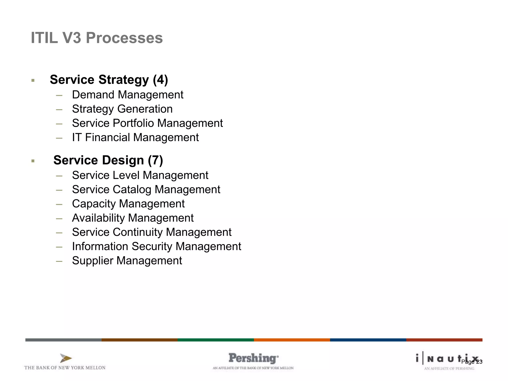 Page 23
ITIL V3 Processes
 Service Strategy (4)
– Demand Management
– Strategy Generation
– Service Portfolio Management
– IT Financial Management
 Service Design (7)
– Service Level Management
– Service Catalog Management
– Capacity Management
– Availability Management
– Service Continuity Management
– Information Security Management
– Supplier Management
 