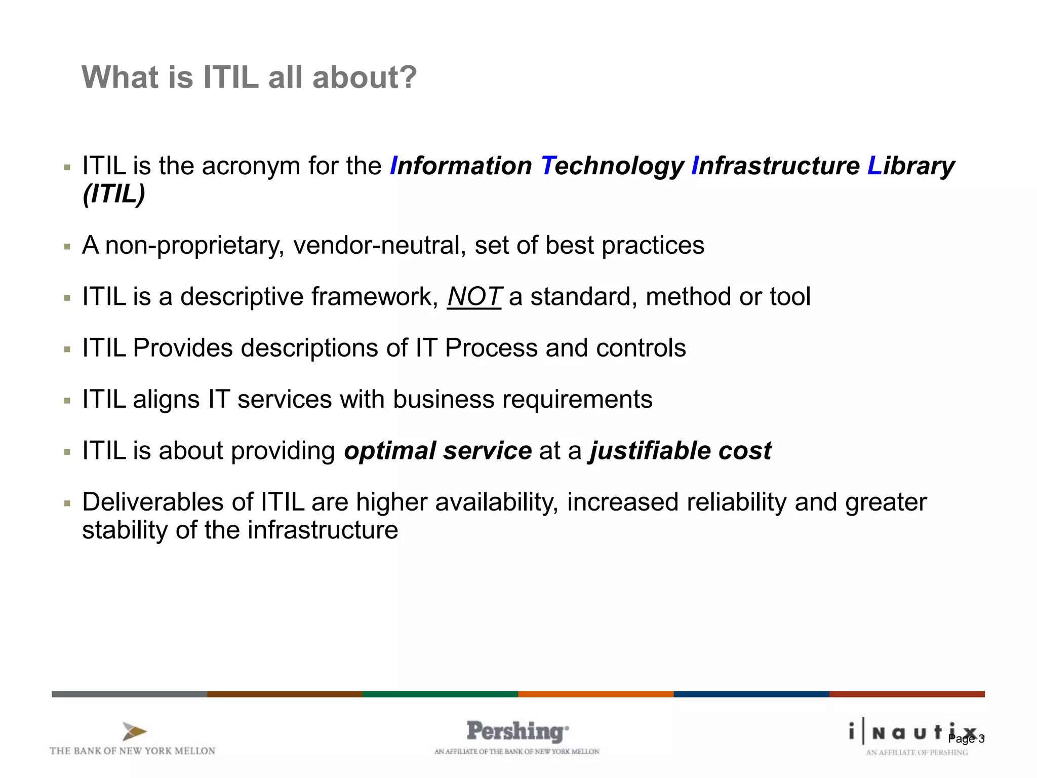 Page 3
What is ITIL all about?
 ITIL is the acronym for the Information Technology Infrastructure Library
(ITIL)
 A non-proprietary, vendor-neutral, set of best practices
 ITIL is a descriptive framework, NOT a standard, method or tool
 ITIL Provides descriptions of IT Process and controls
 ITIL aligns IT services with business requirements
 ITIL is about providing optimal service at a justifiable cost
 Deliverables of ITIL are higher availability, increased reliability and greater
stability of the infrastructure
 