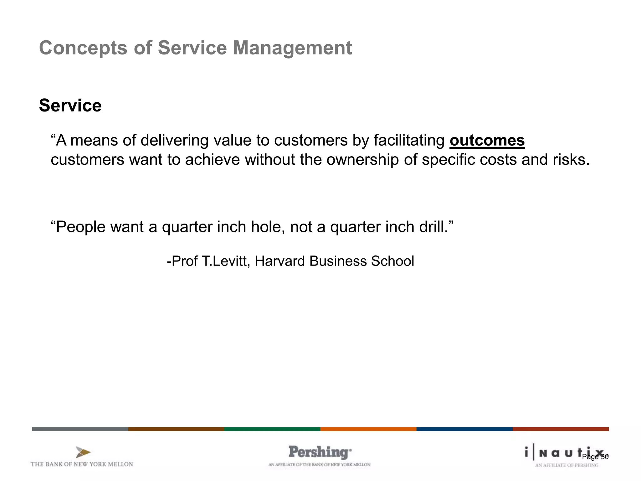 Page 30
Concepts of Service Management
Service
“A means of delivering value to customers by facilitating outcomes
customers want to achieve without the ownership of specific costs and risks.
“People want a quarter inch hole, not a quarter inch drill.”
-Prof T.Levitt, Harvard Business School
 