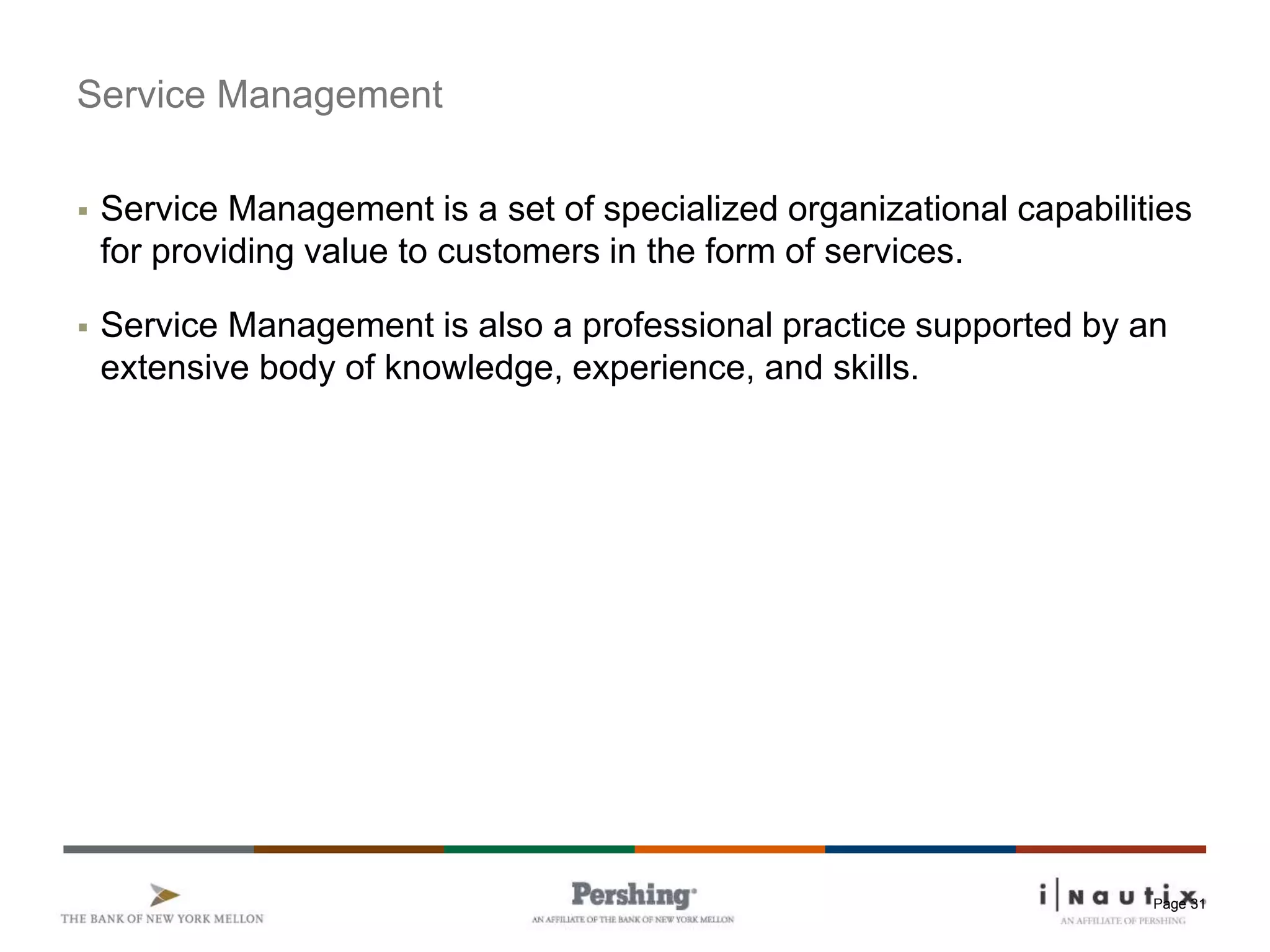 Page 31
Service Management
 Service Management is a set of specialized organizational capabilities
for providing value to customers in the form of services.
 Service Management is also a professional practice supported by an
extensive body of knowledge, experience, and skills.
 