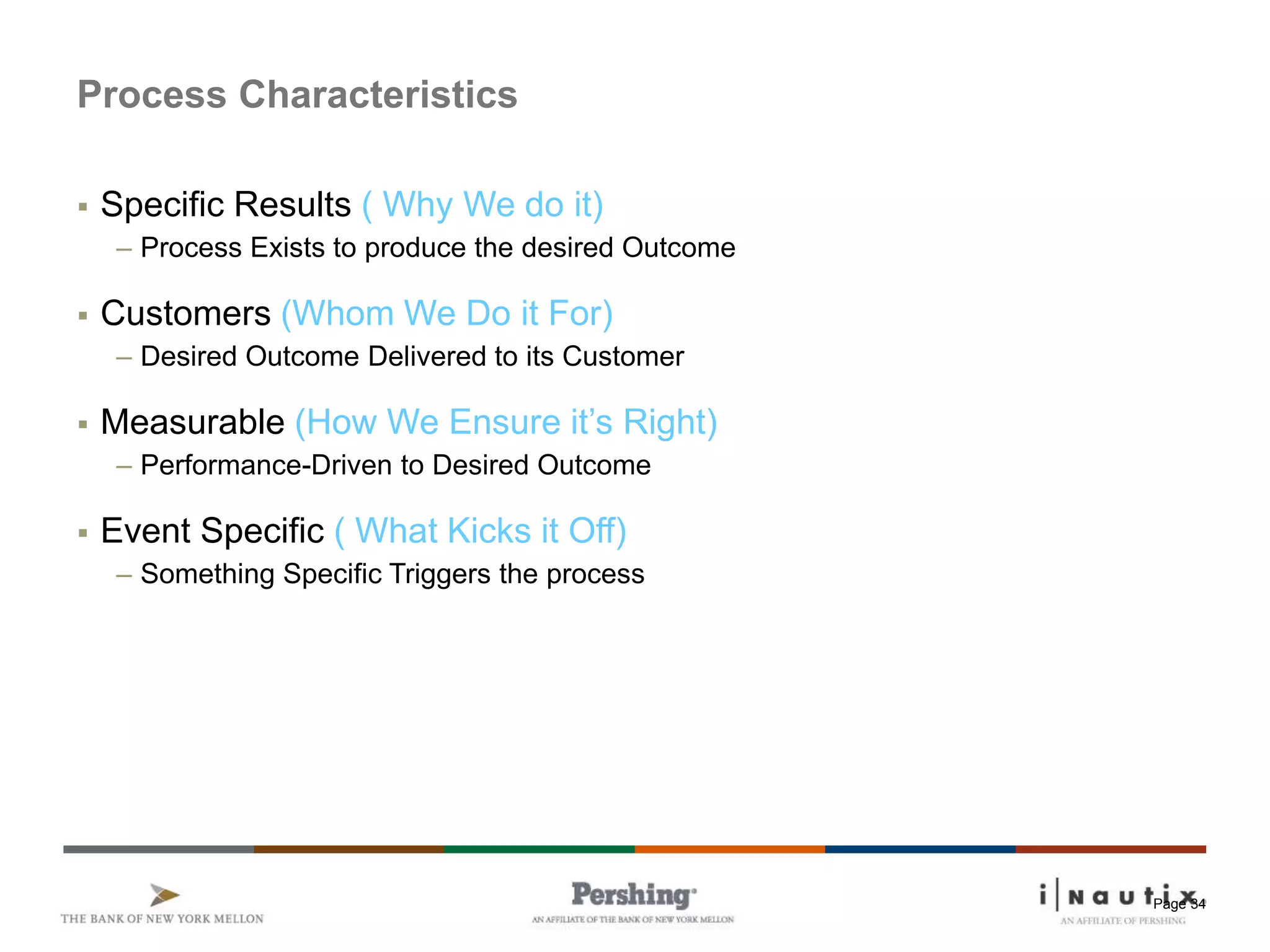 Page 34
Process Characteristics
 Specific Results ( Why We do it)
– Process Exists to produce the desired Outcome
 Customers (Whom We Do it For)
– Desired Outcome Delivered to its Customer
 Measurable (How We Ensure it’s Right)
– Performance-Driven to Desired Outcome
 Event Specific ( What Kicks it Off)
– Something Specific Triggers the process
 