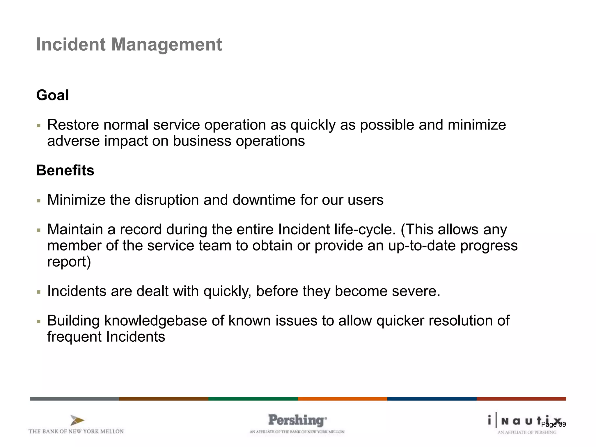 Page 39
Incident Management
Goal
 Restore normal service operation as quickly as possible and minimize
adverse impact on business operations
Benefits
 Minimize the disruption and downtime for our users
 Maintain a record during the entire Incident life-cycle. (This allows any
member of the service team to obtain or provide an up-to-date progress
report)
 Incidents are dealt with quickly, before they become severe.
 Building knowledgebase of known issues to allow quicker resolution of
frequent Incidents
 