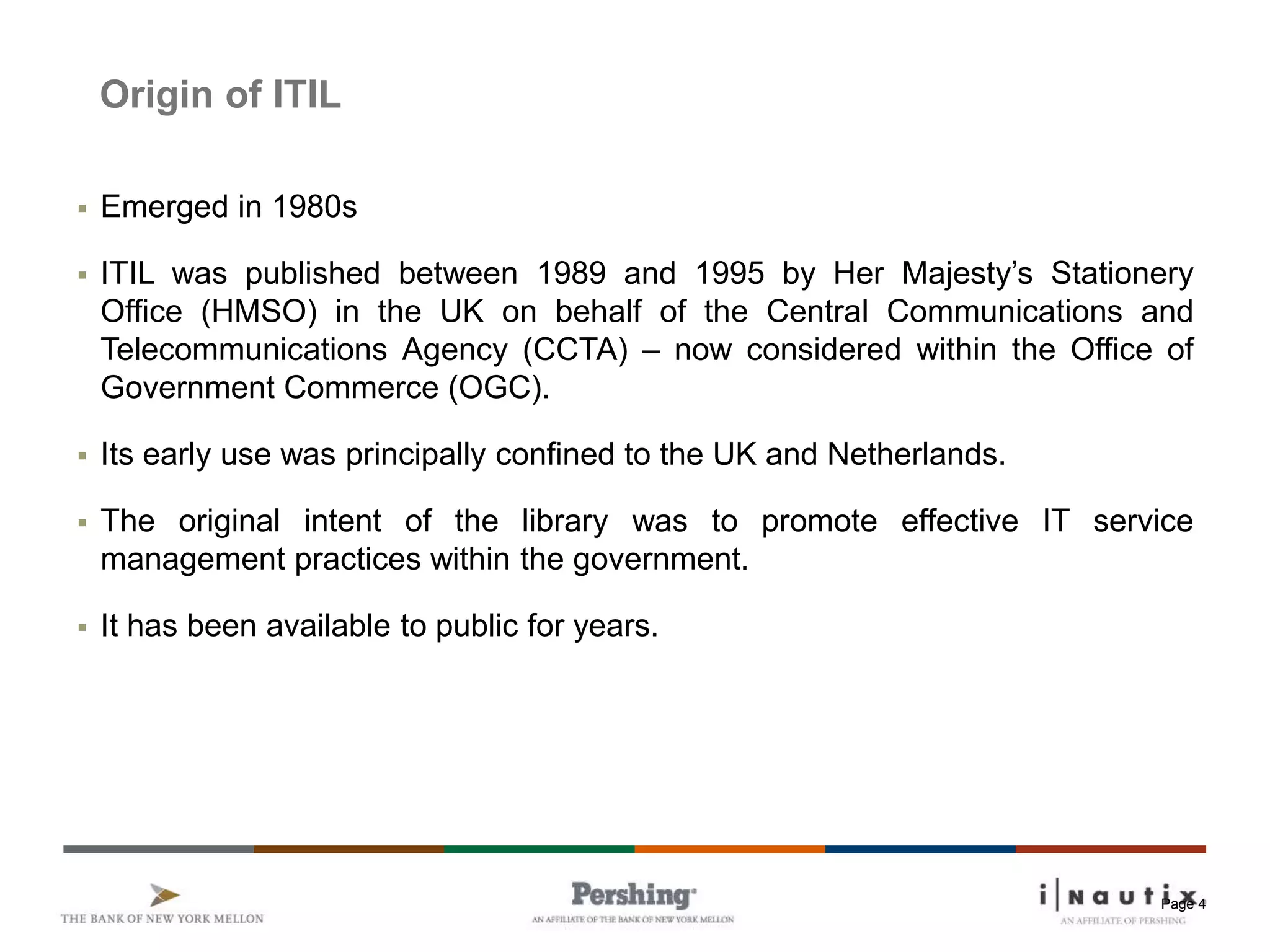 Page 4
Origin of ITIL
 Emerged in 1980s
 ITIL was published between 1989 and 1995 by Her Majesty’s Stationery
Office (HMSO) in the UK on behalf of the Central Communications and
Telecommunications Agency (CCTA) – now considered within the Office of
Government Commerce (OGC).
 Its early use was principally confined to the UK and Netherlands.
 The original intent of the library was to promote effective IT service
management practices within the government.
 It has been available to public for years.
 