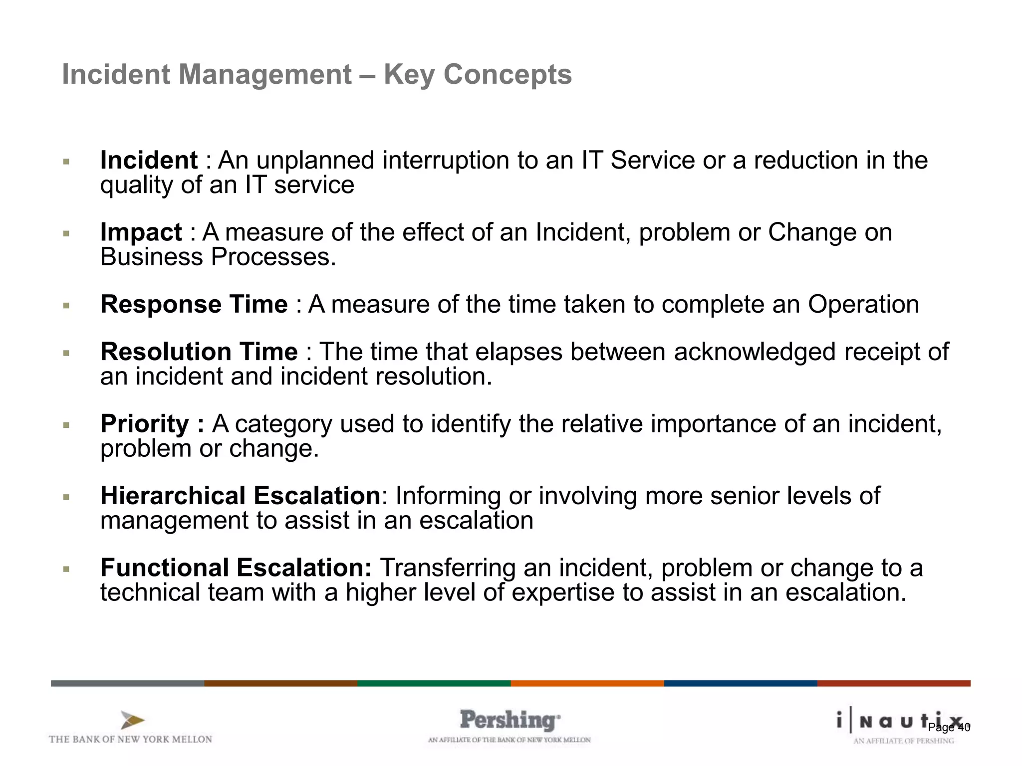 Page 40
Incident Management – Key Concepts
 Incident : An unplanned interruption to an IT Service or a reduction in the
quality of an IT service
 Impact : A measure of the effect of an Incident, problem or Change on
Business Processes.
 Response Time : A measure of the time taken to complete an Operation
 Resolution Time : The time that elapses between acknowledged receipt of
an incident and incident resolution.
 Priority : A category used to identify the relative importance of an incident,
problem or change.
 Hierarchical Escalation: Informing or involving more senior levels of
management to assist in an escalation
 Functional Escalation: Transferring an incident, problem or change to a
technical team with a higher level of expertise to assist in an escalation.
 