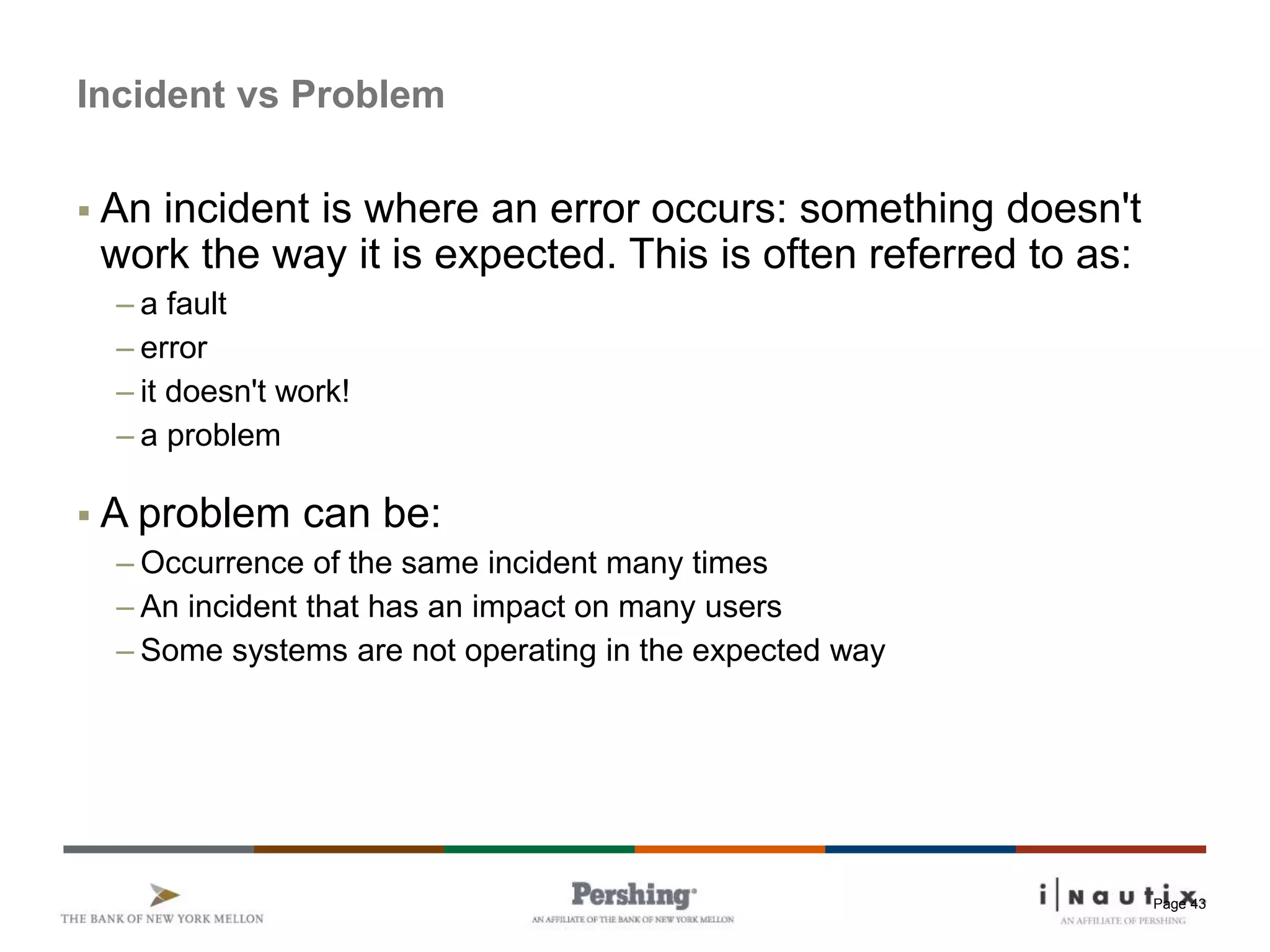 Page 43
Incident vs Problem
 An incident is where an error occurs: something doesn't
work the way it is expected. This is often referred to as:
– a fault
– error
– it doesn't work!
– a problem
 A problem can be:
– Occurrence of the same incident many times
– An incident that has an impact on many users
– Some systems are not operating in the expected way
 