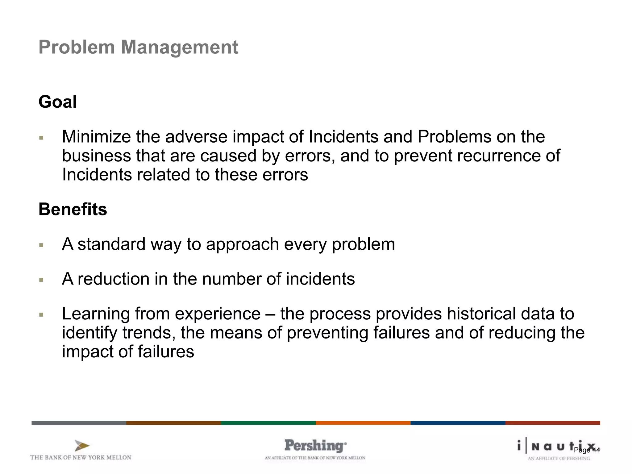 Page 44
Problem Management
Goal
 Minimize the adverse impact of Incidents and Problems on the
business that are caused by errors, and to prevent recurrence of
Incidents related to these errors
Benefits
 A standard way to approach every problem
 A reduction in the number of incidents
 Learning from experience – the process provides historical data to
identify trends, the means of preventing failures and of reducing the
impact of failures
 