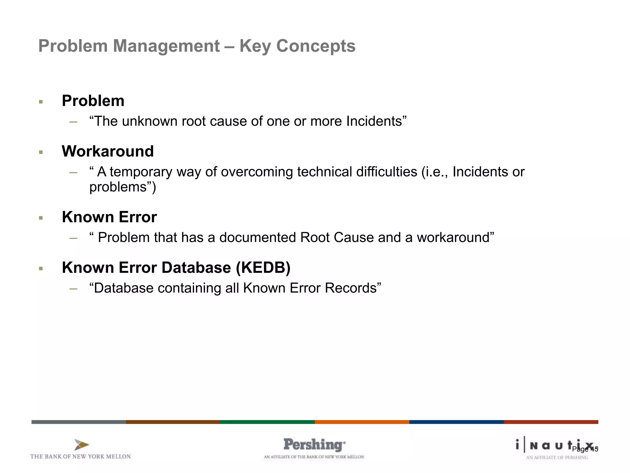 Page 45
Problem Management – Key Concepts
 Problem
– “The unknown root cause of one or more Incidents”
 Workaround
– “ A temporary way of overcoming technical difficulties (i.e., Incidents or
problems”)
 Known Error
– “ Problem that has a documented Root Cause and a workaround”
 Known Error Database (KEDB)
– “Database containing all Known Error Records”
 
