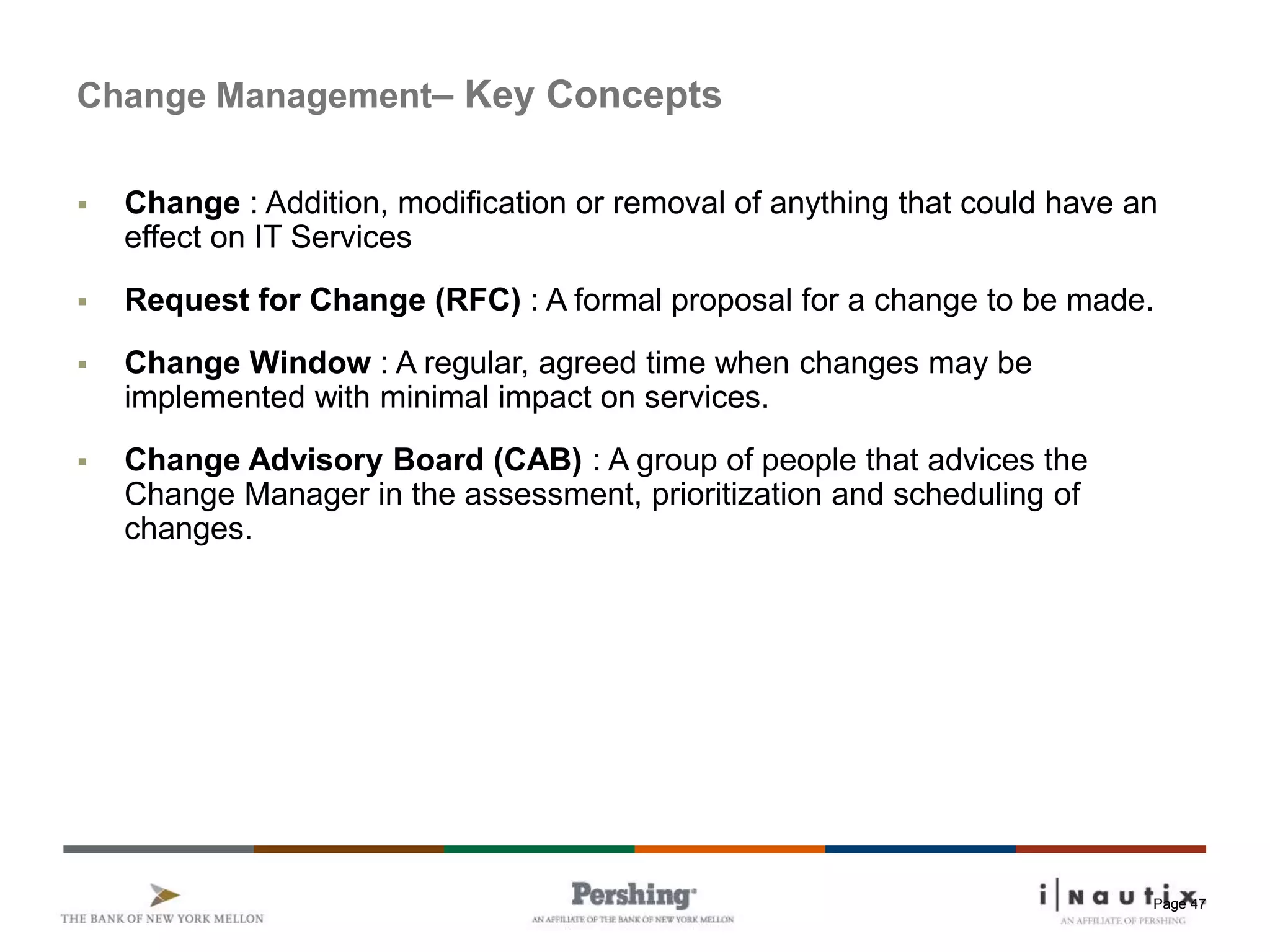 Page 47
Change Management– Key Concepts
 Change : Addition, modification or removal of anything that could have an
effect on IT Services
 Request for Change (RFC) : A formal proposal for a change to be made.
 Change Window : A regular, agreed time when changes may be
implemented with minimal impact on services.
 Change Advisory Board (CAB) : A group of people that advices the
Change Manager in the assessment, prioritization and scheduling of
changes.
 