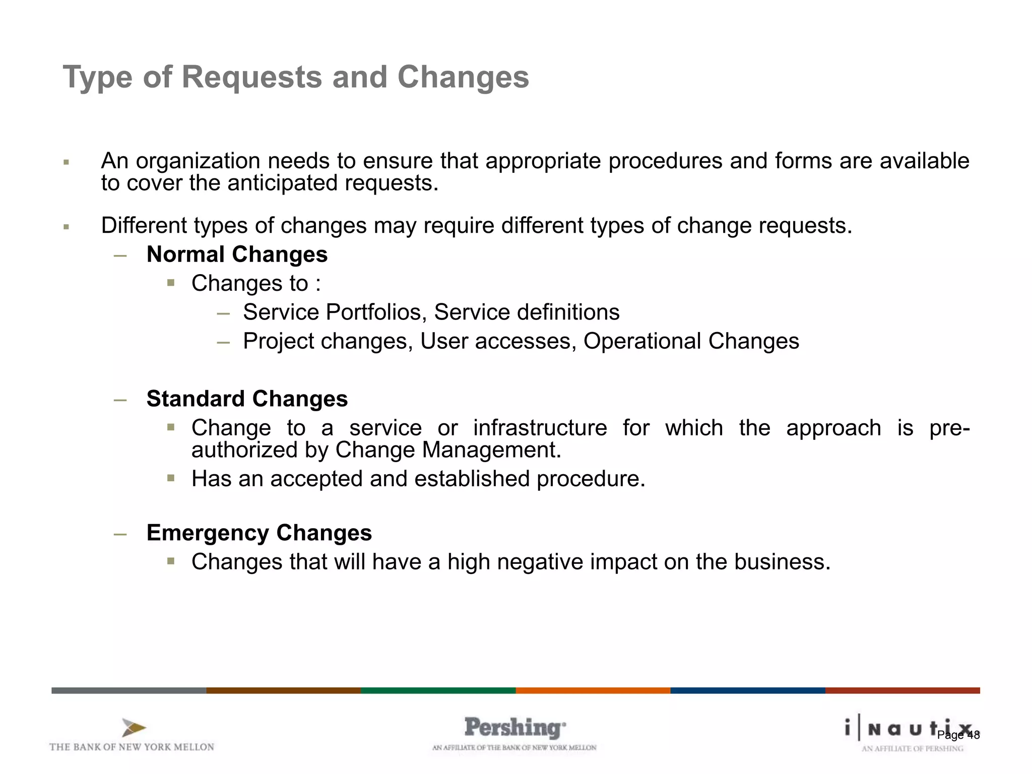 Page 48
Type of Requests and Changes
 An organization needs to ensure that appropriate procedures and forms are available
to cover the anticipated requests.
 Different types of changes may require different types of change requests.
– Normal Changes
 Changes to :
– Service Portfolios, Service definitions
– Project changes, User accesses, Operational Changes
– Standard Changes
 Change to a service or infrastructure for which the approach is pre-
authorized by Change Management.
 Has an accepted and established procedure.
– Emergency Changes
 Changes that will have a high negative impact on the business.
 