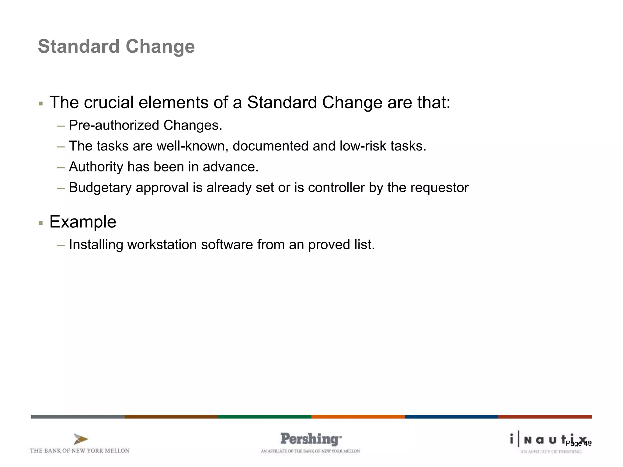 Page 49
Standard Change
 The crucial elements of a Standard Change are that:
– Pre-authorized Changes.
– The tasks are well-known, documented and low-risk tasks.
– Authority has been in advance.
– Budgetary approval is already set or is controller by the requestor
 Example
– Installing workstation software from an proved list.
 