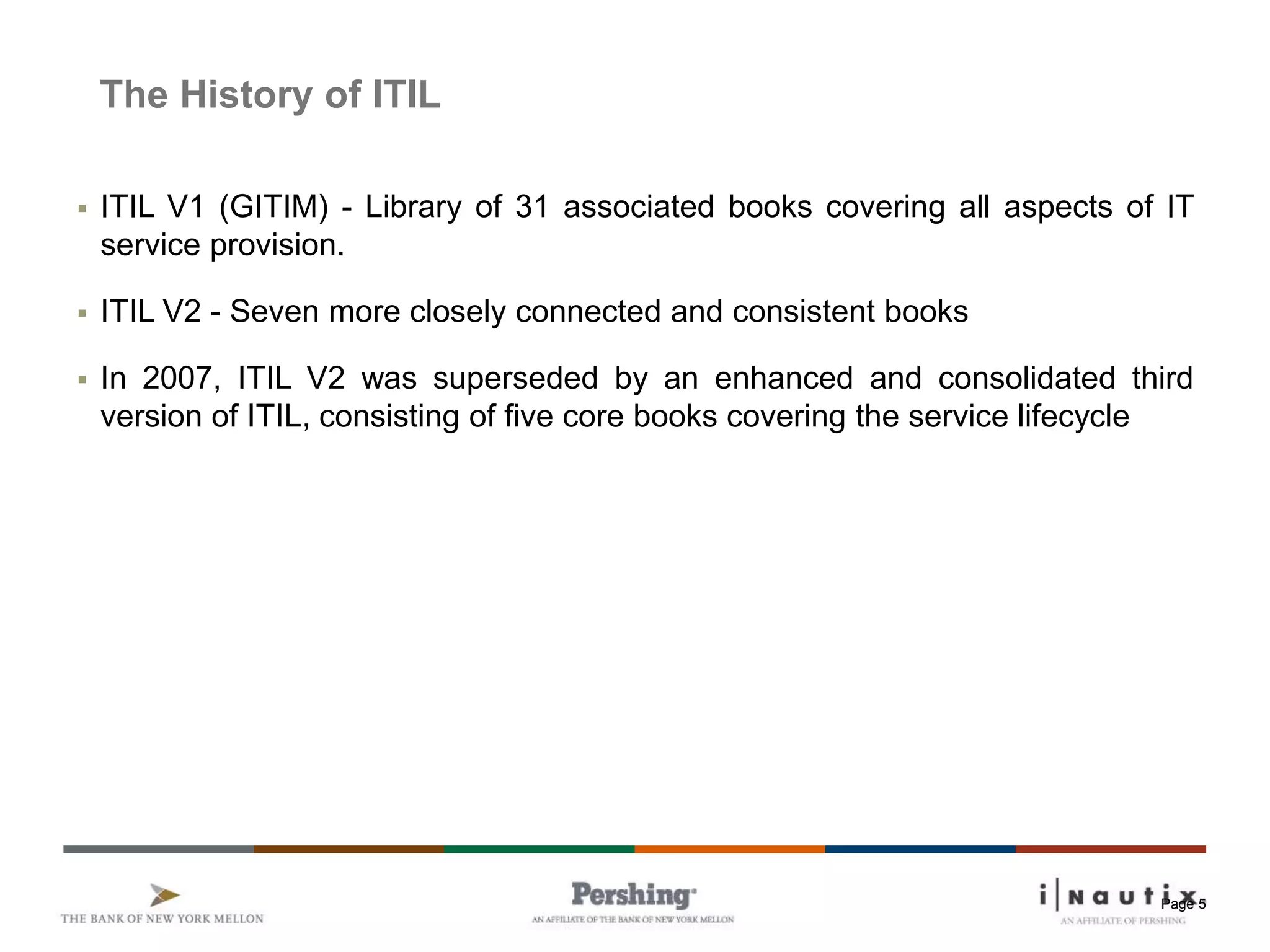 Page 5
The History of ITIL
 ITIL V1 (GITIM) - Library of 31 associated books covering all aspects of IT
service provision.
 ITIL V2 - Seven more closely connected and consistent books
 In 2007, ITIL V2 was superseded by an enhanced and consolidated third
version of ITIL, consisting of five core books covering the service lifecycle
 