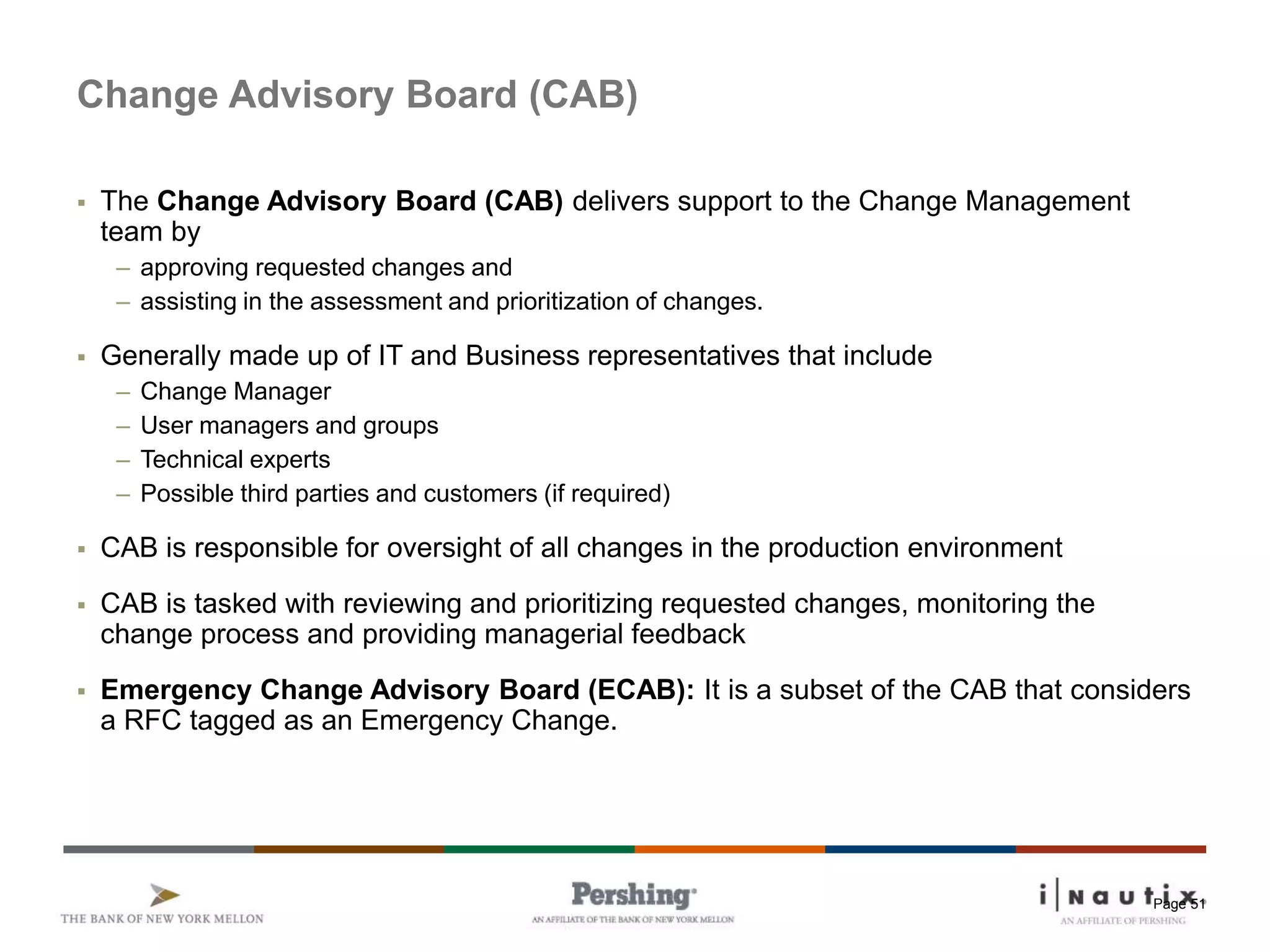 Page 51
Change Advisory Board (CAB)
 The Change Advisory Board (CAB) delivers support to the Change Management
team by
– approving requested changes and
– assisting in the assessment and prioritization of changes.
 Generally made up of IT and Business representatives that include
– Change Manager
– User managers and groups
– Technical experts
– Possible third parties and customers (if required)
 CAB is responsible for oversight of all changes in the production environment
 CAB is tasked with reviewing and prioritizing requested changes, monitoring the
change process and providing managerial feedback
 Emergency Change Advisory Board (ECAB): It is a subset of the CAB that considers
a RFC tagged as an Emergency Change.
 