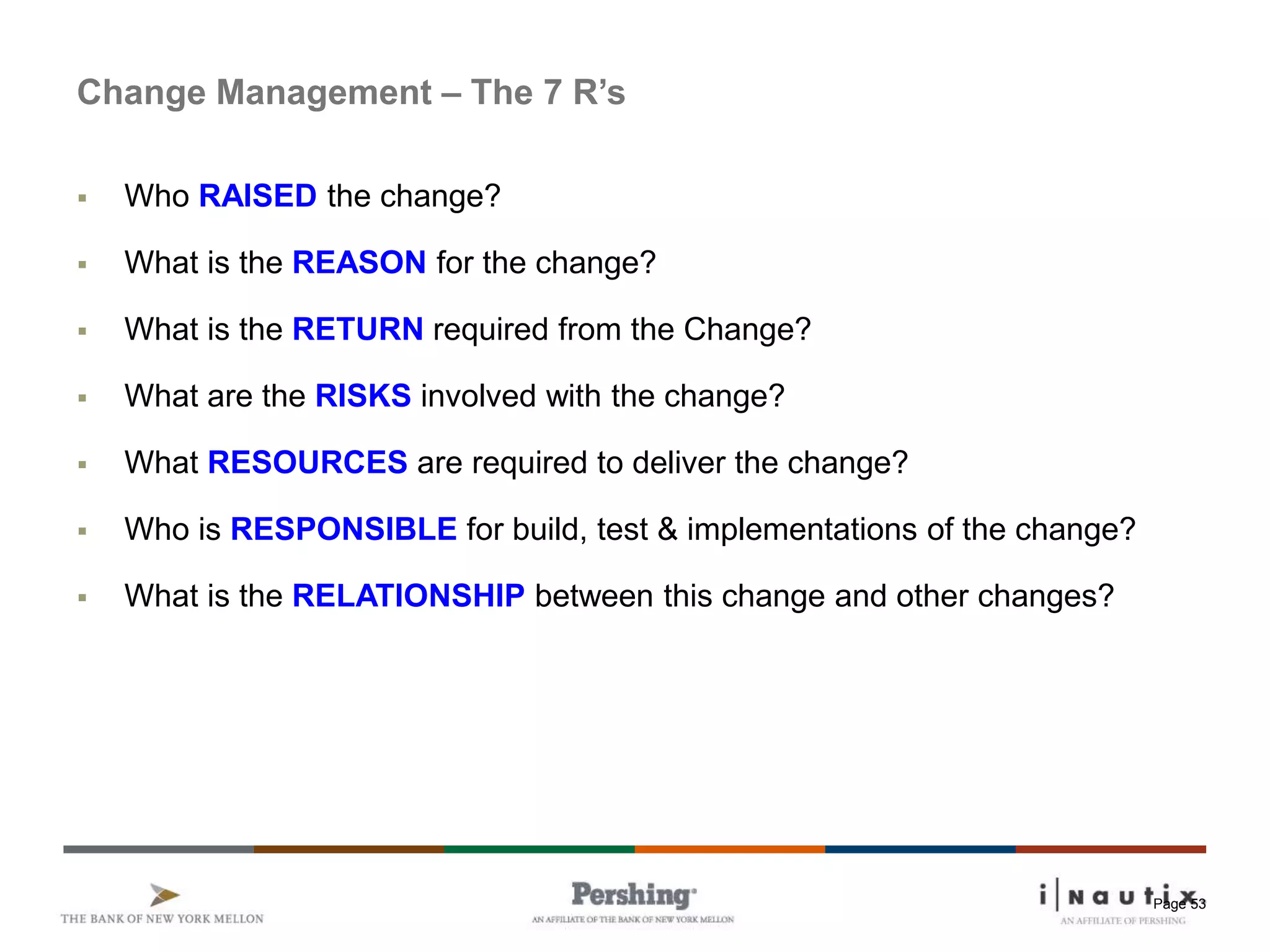 Page 53
Change Management – The 7 R’s
 Who RAISED the change?
 What is the REASON for the change?
 What is the RETURN required from the Change?
 What are the RISKS involved with the change?
 What RESOURCES are required to deliver the change?
 Who is RESPONSIBLE for build, test & implementations of the change?
 What is the RELATIONSHIP between this change and other changes?
 