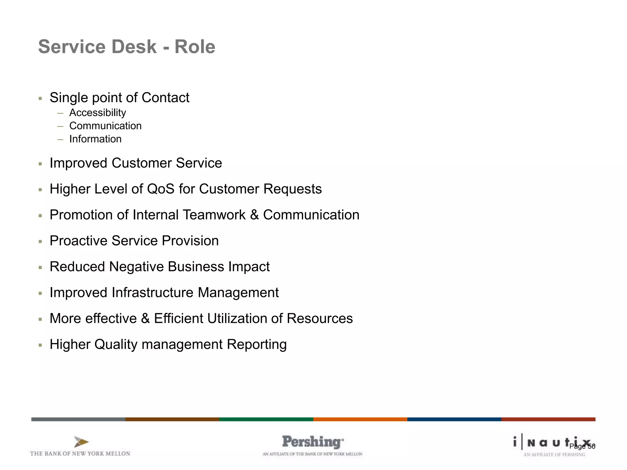 Page 56
Service Desk - Role
 Single point of Contact
– Accessibility
– Communication
– Information
 Improved Customer Service
 Higher Level of QoS for Customer Requests
 Promotion of Internal Teamwork & Communication
 Proactive Service Provision
 Reduced Negative Business Impact
 Improved Infrastructure Management
 More effective & Efficient Utilization of Resources
 Higher Quality management Reporting
 