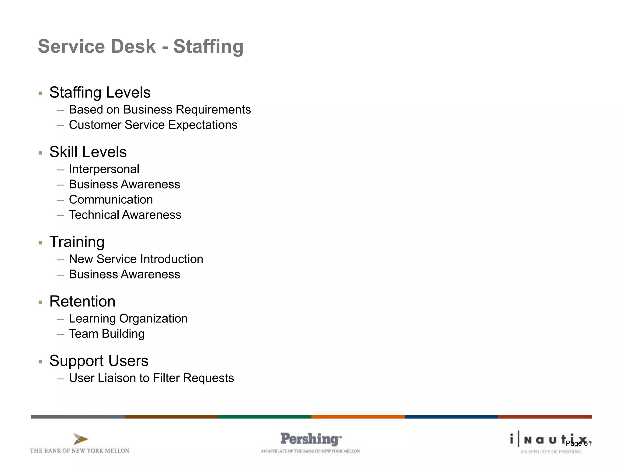 Page 61
Service Desk - Staffing
 Staffing Levels
– Based on Business Requirements
– Customer Service Expectations
 Skill Levels
– Interpersonal
– Business Awareness
– Communication
– Technical Awareness
 Training
– New Service Introduction
– Business Awareness
 Retention
– Learning Organization
– Team Building
 Support Users
– User Liaison to Filter Requests
 