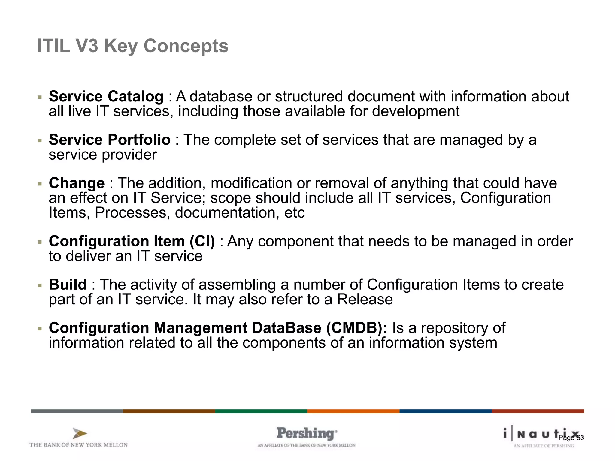 Page 63
ITIL V3 Key Concepts
 Service Catalog : A database or structured document with information about
all live IT services, including those available for development
 Service Portfolio : The complete set of services that are managed by a
service provider
 Change : The addition, modification or removal of anything that could have
an effect on IT Service; scope should include all IT services, Configuration
Items, Processes, documentation, etc
 Configuration Item (CI) : Any component that needs to be managed in order
to deliver an IT service
 Build : The activity of assembling a number of Configuration Items to create
part of an IT service. It may also refer to a Release
 Configuration Management DataBase (CMDB): Is a repository of
information related to all the components of an information system
 
