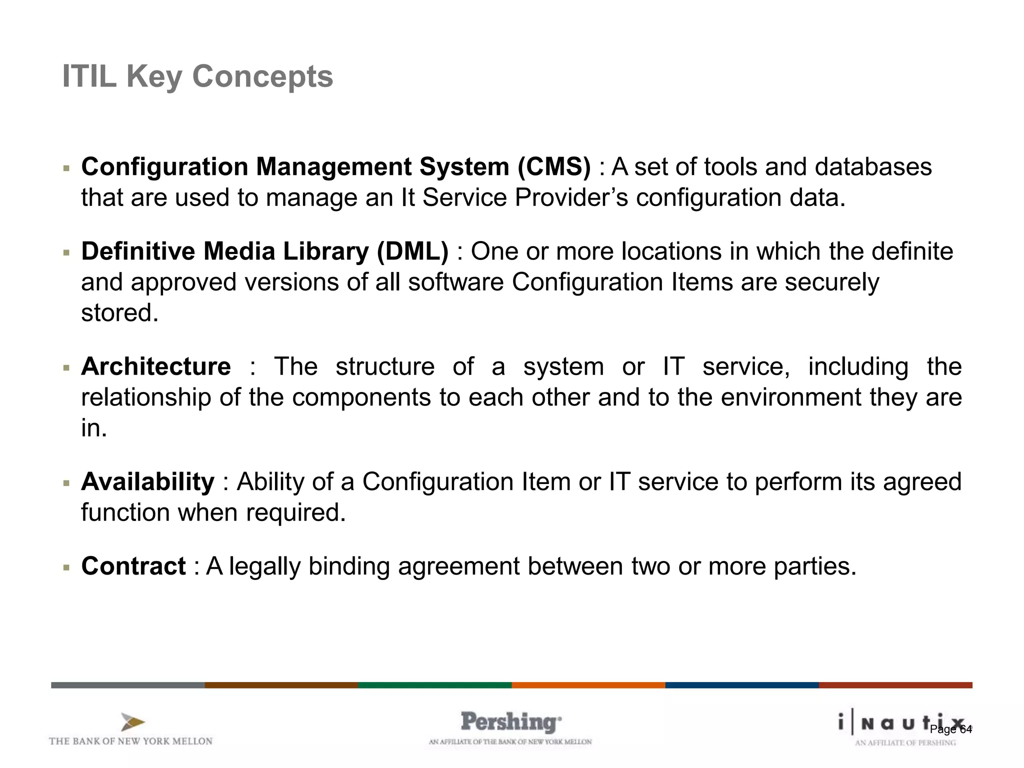 Page 64
ITIL Key Concepts
 Configuration Management System (CMS) : A set of tools and databases
that are used to manage an It Service Provider’s configuration data.
 Definitive Media Library (DML) : One or more locations in which the definite
and approved versions of all software Configuration Items are securely
stored.
 Architecture : The structure of a system or IT service, including the
relationship of the components to each other and to the environment they are
in.
 Availability : Ability of a Configuration Item or IT service to perform its agreed
function when required.
 Contract : A legally binding agreement between two or more parties.
 