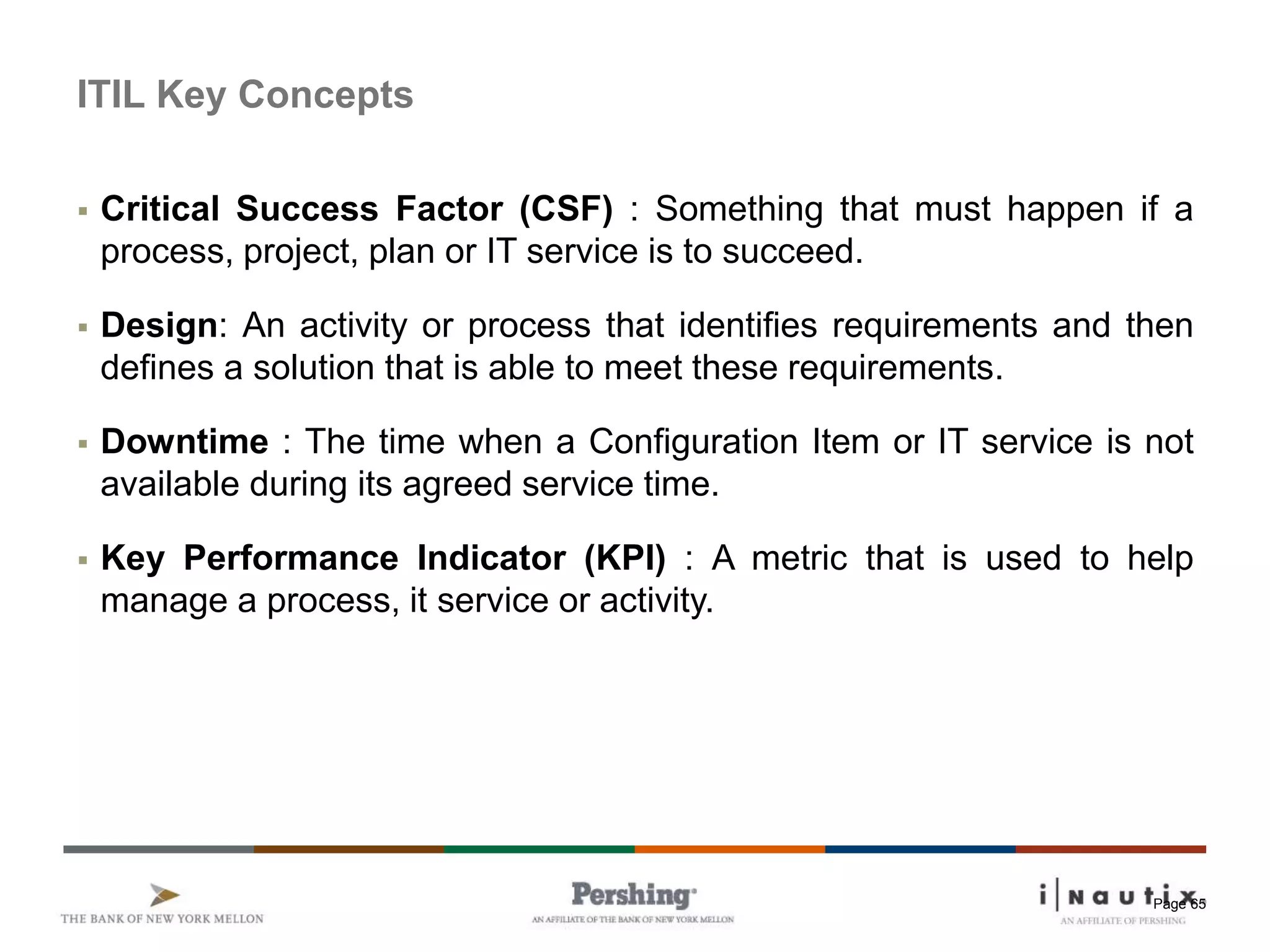 Page 65
ITIL Key Concepts
 Critical Success Factor (CSF) : Something that must happen if a
process, project, plan or IT service is to succeed.
 Design: An activity or process that identifies requirements and then
defines a solution that is able to meet these requirements.
 Downtime : The time when a Configuration Item or IT service is not
available during its agreed service time.
 Key Performance Indicator (KPI) : A metric that is used to help
manage a process, it service or activity.
 