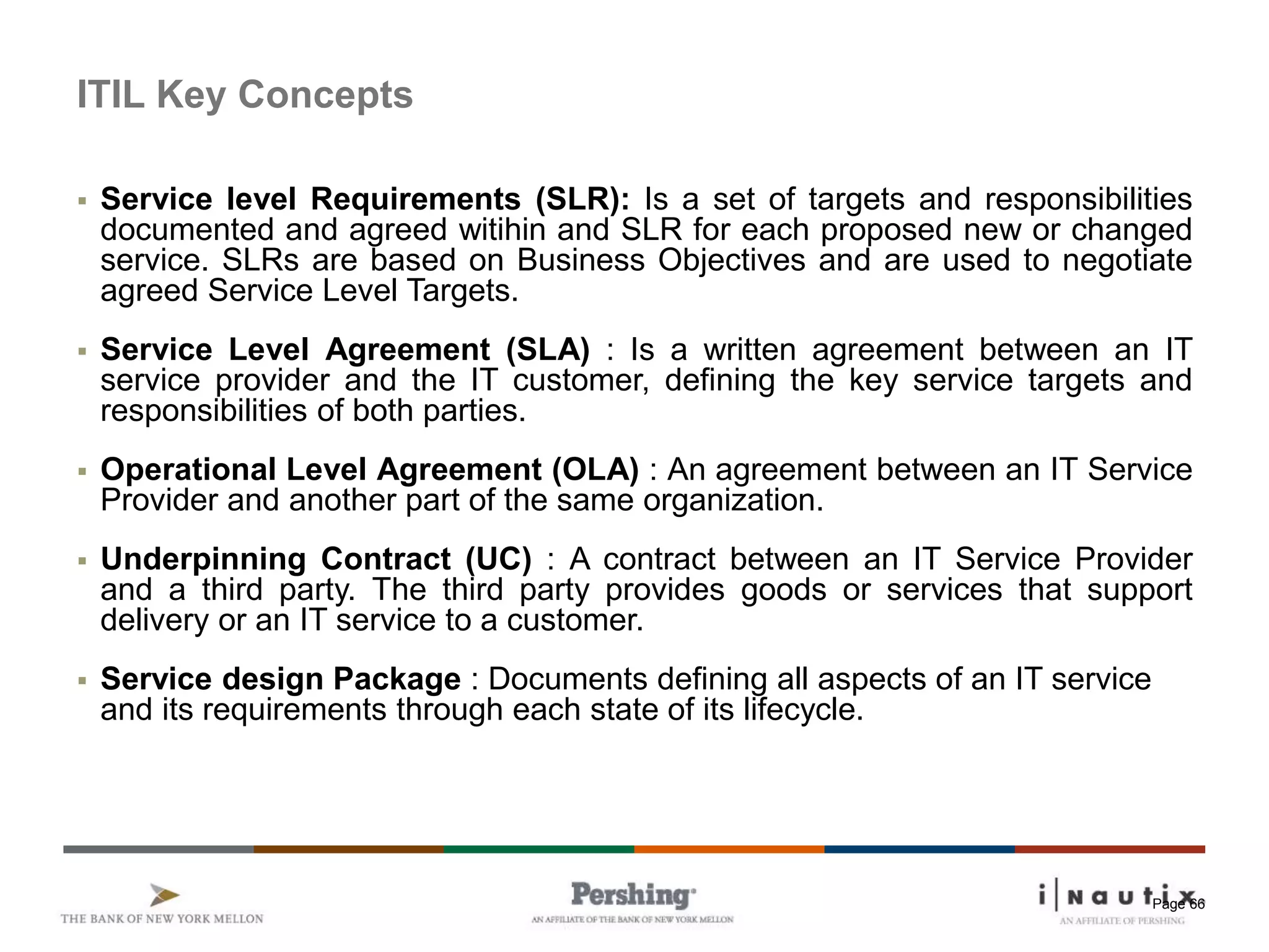 Page 66
ITIL Key Concepts
 Service level Requirements (SLR): Is a set of targets and responsibilities
documented and agreed witihin and SLR for each proposed new or changed
service. SLRs are based on Business Objectives and are used to negotiate
agreed Service Level Targets.
 Service Level Agreement (SLA) : Is a written agreement between an IT
service provider and the IT customer, defining the key service targets and
responsibilities of both parties.
 Operational Level Agreement (OLA) : An agreement between an IT Service
Provider and another part of the same organization.
 Underpinning Contract (UC) : A contract between an IT Service Provider
and a third party. The third party provides goods or services that support
delivery or an IT service to a customer.
 Service design Package : Documents defining all aspects of an IT service
and its requirements through each state of its lifecycle.
 