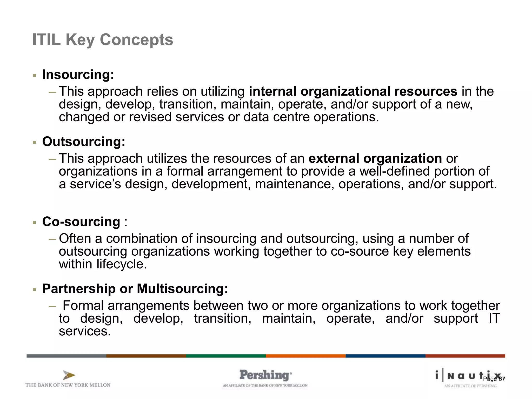 Page 67
ITIL Key Concepts
 Insourcing:
– This approach relies on utilizing internal organizational resources in the
design, develop, transition, maintain, operate, and/or support of a new,
changed or revised services or data centre operations.
 Outsourcing:
– This approach utilizes the resources of an external organization or
organizations in a formal arrangement to provide a well-defined portion of
a service’s design, development, maintenance, operations, and/or support.
 Co-sourcing :
– Often a combination of insourcing and outsourcing, using a number of
outsourcing organizations working together to co-source key elements
within lifecycle.
 Partnership or Multisourcing:
– Formal arrangements between two or more organizations to work together
to design, develop, transition, maintain, operate, and/or support IT
services.
 