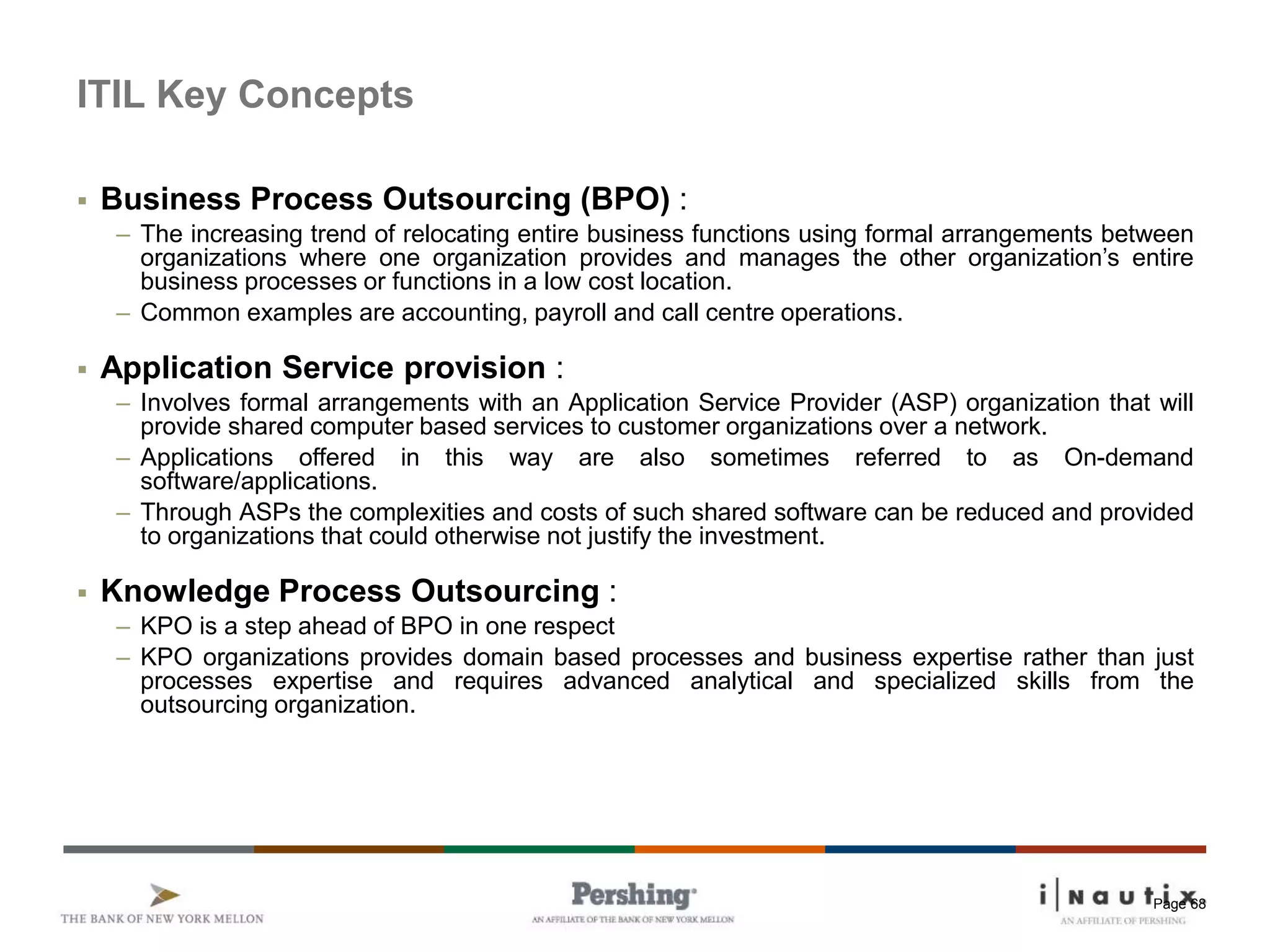 Page 68
ITIL Key Concepts
 Business Process Outsourcing (BPO) :
– The increasing trend of relocating entire business functions using formal arrangements between
organizations where one organization provides and manages the other organization’s entire
business processes or functions in a low cost location.
– Common examples are accounting, payroll and call centre operations.
 Application Service provision :
– Involves formal arrangements with an Application Service Provider (ASP) organization that will
provide shared computer based services to customer organizations over a network.
– Applications offered in this way are also sometimes referred to as On-demand
software/applications.
– Through ASPs the complexities and costs of such shared software can be reduced and provided
to organizations that could otherwise not justify the investment.
 Knowledge Process Outsourcing :
– KPO is a step ahead of BPO in one respect
– KPO organizations provides domain based processes and business expertise rather than just
processes expertise and requires advanced analytical and specialized skills from the
outsourcing organization.
 