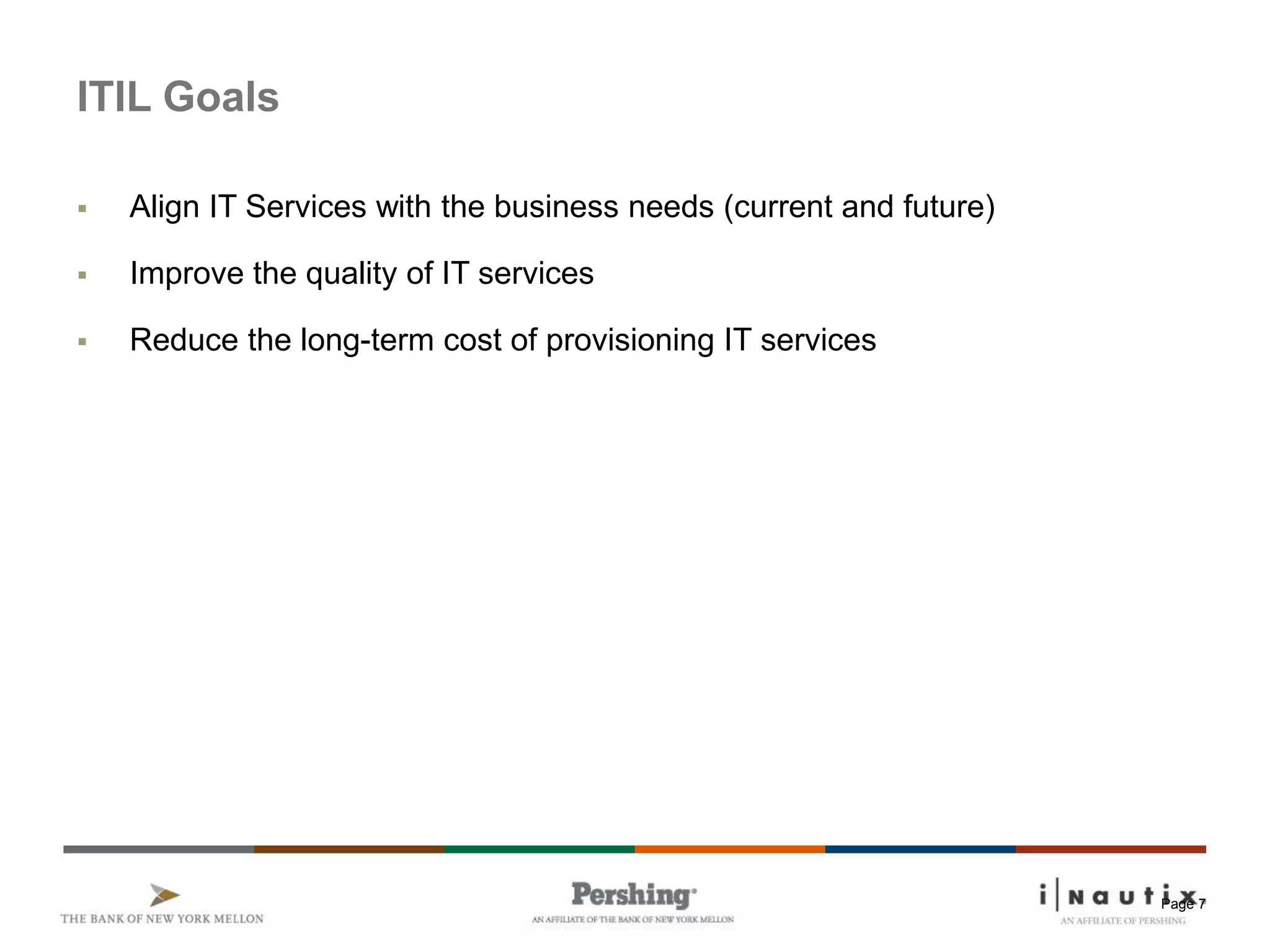 Page 7
ITIL Goals
 Align IT Services with the business needs (current and future)
 Improve the quality of IT services
 Reduce the long-term cost of provisioning IT services
 