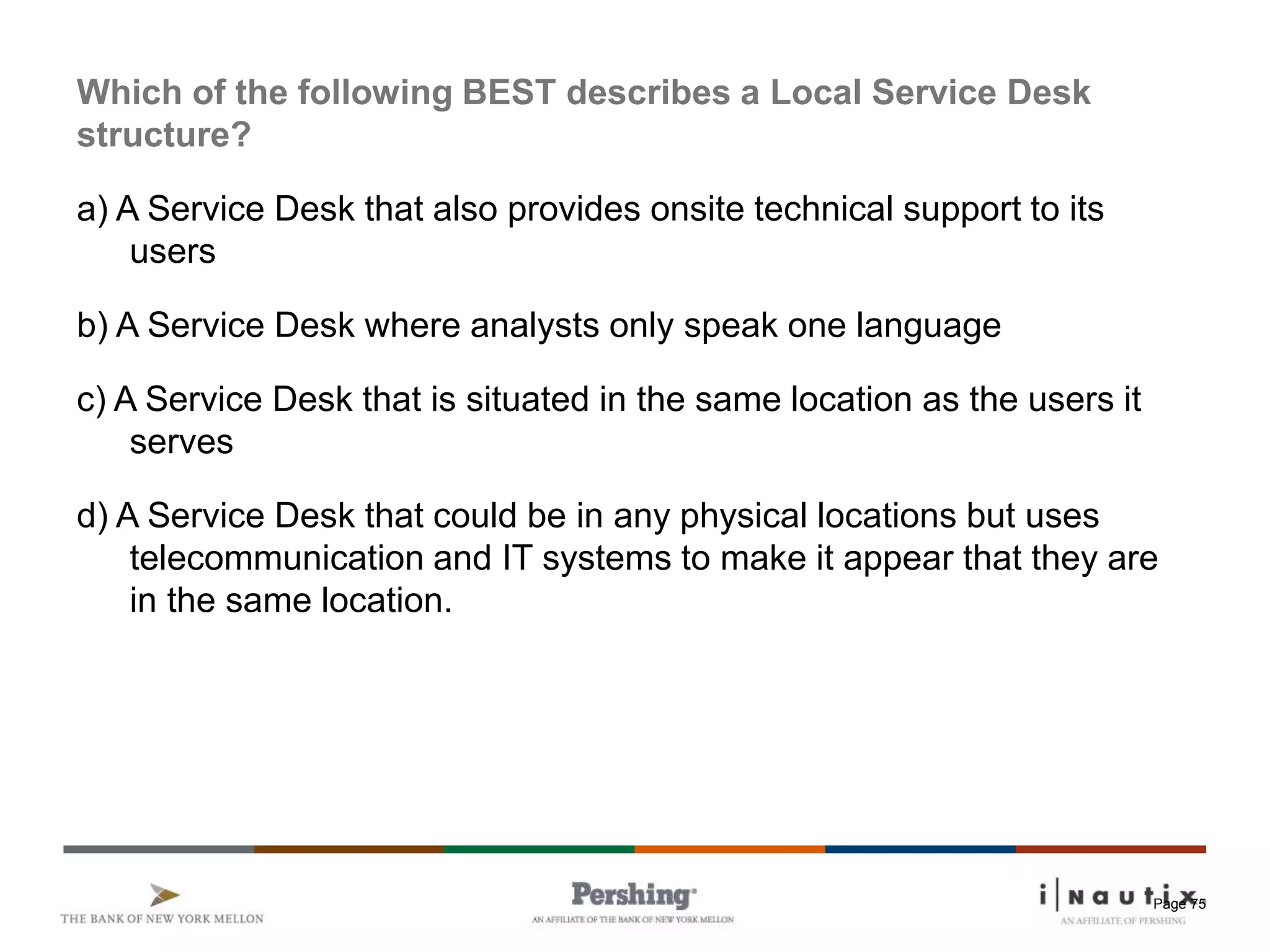 Page 75
Which of the following BEST describes a Local Service Desk
structure?
a) A Service Desk that also provides onsite technical support to its
users
b) A Service Desk where analysts only speak one language
c) A Service Desk that is situated in the same location as the users it
serves
d) A Service Desk that could be in any physical locations but uses
telecommunication and IT systems to make it appear that they are
in the same location.
 
