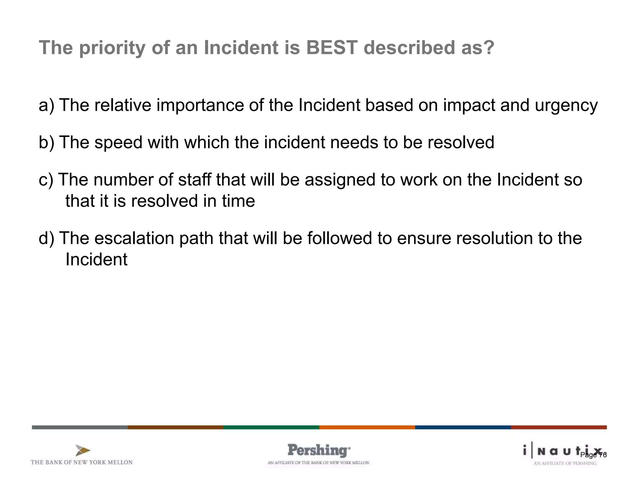 Page 76
The priority of an Incident is BEST described as?
a) The relative importance of the Incident based on impact and urgency
b) The speed with which the incident needs to be resolved
c) The number of staff that will be assigned to work on the Incident so
that it is resolved in time
d) The escalation path that will be followed to ensure resolution to the
Incident
 