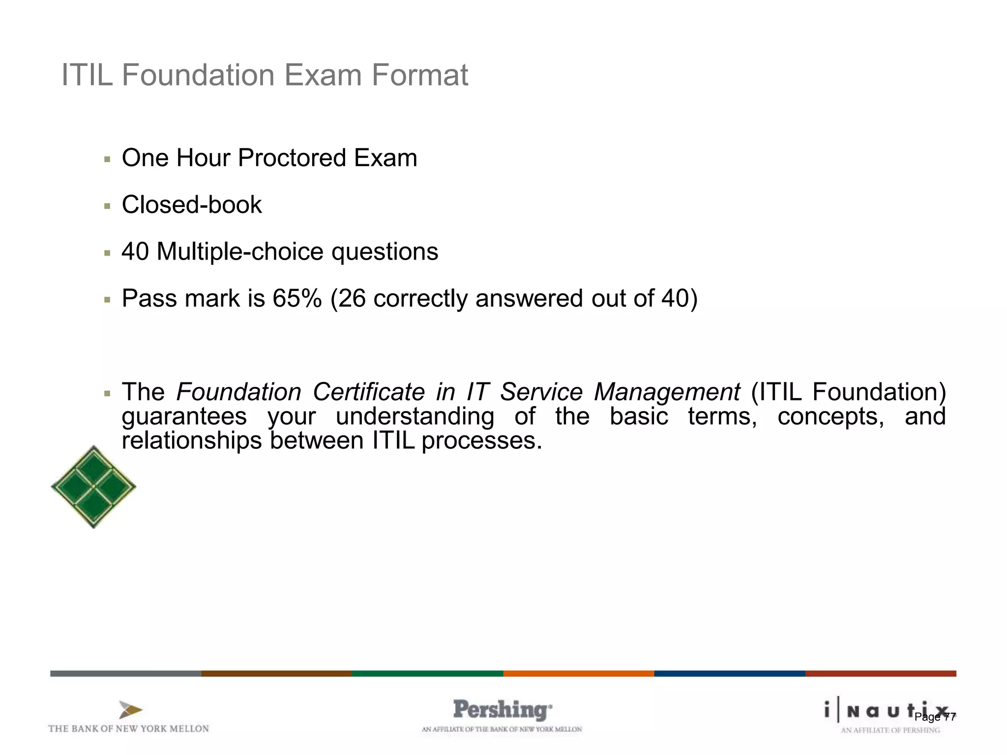 Page 77
ITIL Foundation Exam Format
 One Hour Proctored Exam
 Closed-book
 40 Multiple-choice questions
 Pass mark is 65% (26 correctly answered out of 40)
 The Foundation Certificate in IT Service Management (ITIL Foundation)
guarantees your understanding of the basic terms, concepts, and
relationships between ITIL processes.
 
