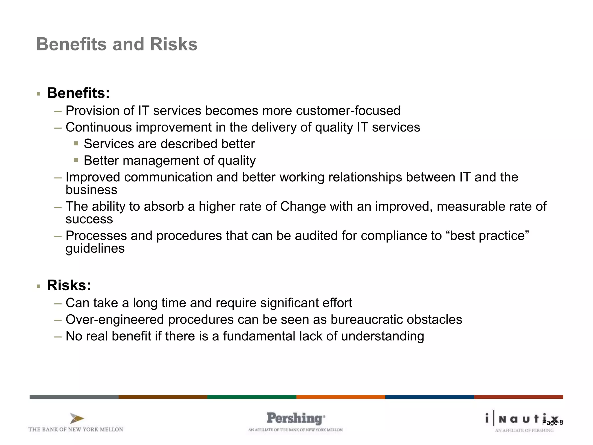 Page 8
Benefits and Risks
 Benefits:
– Provision of IT services becomes more customer-focused
– Continuous improvement in the delivery of quality IT services
 Services are described better
 Better management of quality
– Improved communication and better working relationships between IT and the
business
– The ability to absorb a higher rate of Change with an improved, measurable rate of
success
– Processes and procedures that can be audited for compliance to “best practice”
guidelines
 Risks:
– Can take a long time and require significant effort
– Over-engineered procedures can be seen as bureaucratic obstacles
– No real benefit if there is a fundamental lack of understanding
 