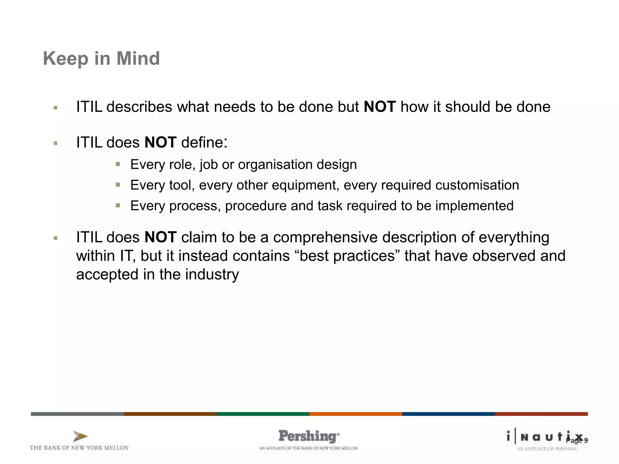 Page 9
Keep in Mind
 ITIL describes what needs to be done but NOT how it should be done
 ITIL does NOT define:
 Every role, job or organisation design
 Every tool, every other equipment, every required customisation
 Every process, procedure and task required to be implemented
 ITIL does NOT claim to be a comprehensive description of everything
within IT, but it instead contains “best practices” that have observed and
accepted in the industry
 