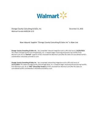 Orange County Consulting & Sales, Inc. December15, 2016
Walmart Vendor#605134-12-0
New Inbound Supplier "Orange County Consulting & Sales Inc" Is Now Live
Orange County Consulting & Sales Inc. Has completed inbound integration and is officially liveas of 8/26/2016.
This means Orange County Consulting& Sales,Inc.is ready to begin receivingand processing livePO’s from
Walmart.com. As an “Owned” supplier all PO’s received from Walmart.comafter this date are considered livePO’s
and therefore should be actioned as such.
Orange County Consulting & Sales Inc. Has completed onboardingintegration and is officially liveas of
11/11/2016.This means OrangeCounty Consulting& Sales,Inc.is ready to begin receivingand processing livePO’s
from Walmart.com. As an “DSV” (Drop Ship Vendor) all PO’s received from Walmart.comafter this date are
considered livePO’s and therefore should be actioned as such.
 
