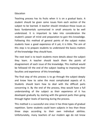 Education
Teaching process has its fruits when it is on a gradual basis. A
student should be given some issues from each section of the
subject to be learned. A teacher should introduce those issues as
basic fundamentals summarized in small amounts to be well
understood. It is important to take into consideration the
student's power of mind and preparation to gain this knowledge.
Following this method of general points of the subject makes
students have a good experience of it yet, it is little. The aim of
this step is to prepare students to understand the basics matters
of the knowledge they should have.
The next level is to teach students more details about the subject
they learn. A teacher should teach them the points of
disagreement of each issue of the knowledge. This method would
be followed till the end of the subject leading to improving their
faculties and experience of this knowledge.
The final step of this process is to go through the subject deeply
and know how to solve the most complicated aspects of it.
Students should learn how to deal with the difficult parts
concerning it. By the end of the process, they would have a full
understanding of the subject as their experience of it has
developed gradually by starting with the general parts then going
through higher levels of learning during the process.
This method is a successful one since it has three types of gradual
repetition. Some students could learn subjects in less than those
three steps according to their own individual abilities.
Unfortunately, many teachers of our modern age do not know
 