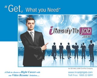 jobReadyTo
.com
jobReadyTo
.com
“Get, What you Need”“Get, What you Need”
A Path to choose a Right Career with
our Video Resume Solution.....
www.ireadytojob.com
Toll free: 1800 22 8891
 