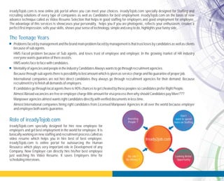 ireadyTojob.com
employers and get best employment in the world for employee. It is
basically working on new staffing and recruitment process called as
video resume which helps you in hire best of best employee.
ireadyTojob.com is online portal for outsourcing the Human
Resource which plays very important role in Development of any
Company. Now Employer can directly hire his/her best employee
just watching his Video Resume. It saves Employers time for
schedulinginterviews.
specially designed for hire new employee for
ireadyTojob.com is new online job portal where you can meet your choices. ireadyTojob.com specially designed for Staffing and
recruiting solutions of every type of companies as well as Candidates for best employment. ireadyTojob.com on the basis of new
advance technique called as Video Resume Selection that helps in good staffing for employers and good employment for employee.
The advantage of this services is showcases your personality, helps you if you are photogenic, reflects your enthusiasm, creates a
perfectfirstimpression,sellsyourskills,showsyoursenseoftechnology,simpleandeasytodo,highlights yourfunnyside.
• Problemsfacedbymanagement and the brandmain problemfacedbymanagement is that trust losesbycandidates aswellasclients
becauseofsubagents.
HMS Faced problem because of Sub agents, and loses trust of employee and employer. In the growing market of HR industry
everyonewantsguaranteeofthereassists.
HMSworksfacetofacewithcandidates.
• MentalityofagenciesandpeopleintheindustryCandidatesAlwayswantstogothrough recruitment agencies.
Becausethrough subagentsthereispossibilitytolostamountwhichisgivenasservicechargeandNoguaranteeofproperjob.
International companies are not hire direct candidates they always go through recruitment agencies for their demand. Because
recruitment trytofinishalldemandsofemployers.
Ifcandidatesgothrough localagentsthereis90%chancestogetcheatedbythesepeoplessocandidatespreferRight People.
AlmostAbroadvacanciesarefreeoremployerchargelittleamountforvisaprocessthenwhyshouldCandidatespayMore???
Manpoweragenciesalmostwantsright candidatesdirectlywithverifieddocumentsinlesstime.
Almost International companies hiring right candidates from Licensed Manpower Agencies in all over the world because employer
andemployeebothwantsguarantee.
The Teenage Years
Iready2job.com
Investing
People ?
No Job ?
No Money ?
Don’t
want to spend
more on Staffing
Looking Better
Opportunity
Role of ireadyTojob.com
 