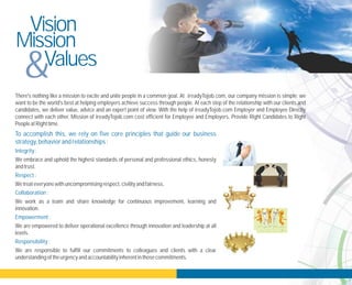 There's nothing like a mission to excite and unite people in a common goal. At , our company mission is simple: we
want to be the world's best at helping employers achieve success through people. At each step of the relationship with our clients and
candidates, we deliver value, advice and an expert point of view. With the help of ireadyTojob.com Employer and Employee Directly
connect with each other. Mission of ireadyTojob.com cost efficient for Employee and Employers. Provide Right Candidates to Right
PeopleatRight time.
We embrace and uphold the highest standards of personal and professional ethics, honesty
andtrust.
Wetreateveryonewithuncompromising respect,civilityandfairness.
We work as a team and share knowledge for continuous improvement, learning and
innovation.
We are empowered to deliver operational excellence through innovation and leadership at all
levels.
We are responsible to fulfill our commitments to colleagues and clients with a clear
understanding oftheurgencyandaccountabilityinherent inthosecommitments.
ireadyTojob.com
To accomplish this, we rely on five core principles that guide our business
strategy,behaviorandrelationships:
Integrity:
Respect:
Collaboration:
Empowerment:
Responsibility:
Vision
Mission
Values
&
 