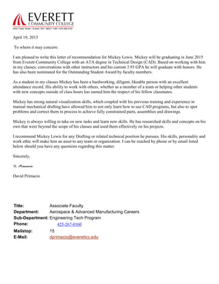 2000 Tower Street • Everett, WA • 98201-1390 • 425.388.9100
April 19, 2015
To whom it may concern:
I am pleased to write this letter of recommendation for Mickey Lewis. Mickey will be graduating in June 2015
from Everett Community College with an ATA degree in Technical Design (CAD). Based on working with him
in my classes, conversations with other instructors and his current 3.93 GPA he will graduate with honors. He
has also been nominated for the Outstanding Student Award by faculty members.
As a student in my classes Mickey has been a hardworking, diligent, likeable person with an excellent
attendance record. His ability to work with others, whether as a member of a team or helping other students
with new concepts outside of class hours has earned him the respect of his fellow classmates.
Mickey has strong natural visualization skills, which coupled with his previous training and experience in
manual mechanical drafting have allowed him to not only learn how to use CAD programs, but also to spot
problems and correct them in process to achieve fully constrained parts, assemblies and drawings.
Mickey is always willing to take on new tasks and learn new skills. He has researched skills and concepts on his
own that were beyond the scope of his classes and used them effectively on his projects.
I recommend Mickey Lewis for any Drafting or related technical position he pursues. His skills, personality and
work ethic will make him an asset to any team or organization. I can be reached by phone or by email listed
below should you have any questions regarding this matter.
Sincerely,
D. Primacio
David Primacio
Title: Associate Faculty
Department: Aerospace & Advanced Manufacturing Careers
Sub-Department: Engineering Tech Program
Phone: 425-267-0160
Mailstop: 15
E-Mail: dprimacio@everettcc.edu
 