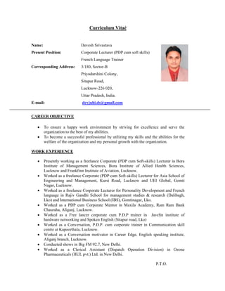 Curriculum Vitaé
Name: Devesh Srivastava
Present Position: Corporate Lecturer (PDP cum soft skills)
French Language Trainer
Corresponding Address: 3/180, Sector-B
Priyadarshini Colony,
Sitapur Road,
Lucknow-226 020,
Uttar Pradesh, India.
E-mail: devjuhi.ds@gmail.com
CAREER OBJECTIVE
 To ensure a happy work environment by striving for excellence and serve the
organization to the best of my abilities.
 To become a successful professional by utilizing my skills and the abilities for the
welfare of the organization and my personal growth with the organization.
WORK EXPERIENCE
 Presently working as a freelance Corporate (PDP cum Soft-skills) Lecturer in Bora
Institute of Management Sciences, Bora Institute of Allied Health Sciences,
Lucknow and Frankfinn Institute of Aviation, Lucknow.
 Worked as a freelance Corporate (PDP cum Soft-skills) Lecturer for Asia School of
Engineering and Management, Kursi Road, Lucknow and UEI Global, Gomti
Nagar, Lucknow.
 Worked as a freelance Corporate Lecturer for Personality Development and French
language in Rajiv Gandhi School for management studies & research (Dalibagh,
Lko) and International Business School (IBS), Gomtinagar, Lko.
 Worked as a PDP cum Corporate Mentor in Maxila Academy, Ram Ram Bank
Chauraha, Aliganj, Lucknow.
 Worked as a Free lancer corporate cum P.D.P trainer in Javelin institute of
hardware networking and Spoken English (Sitapur road, Lko)
 Worked as a Conversation, P.D.P. cum corporate trainer in Communication skill
centre at Kapoorthala, Lucknow.
 Worked as a Conversation motivator in Career Edge, English speaking institute,
Aliganj branch, Lucknow.
 Conducted shows in Big FM 92.7, New Delhi.
 Worked as a Clerical Assistant (Dispatch Operation Division) in Ozone
Pharmaceuticals (HUL pvt.) Ltd. in New Delhi.
P.T.O.
 