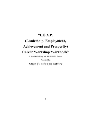 1
“L.E.A.P.
(Leadership, Employment,
Achievement and Prosperity)
Career Workshop Workbook”
A Resume-Building and Job Refresher Course
Presented by:
Children’s Restoration Network
 